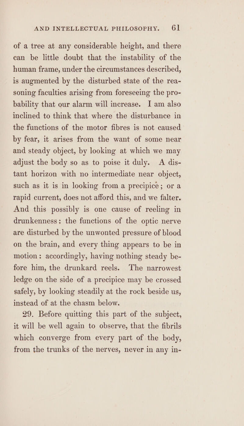 of a tree at any considerable height, and there can be little doubt that the instability of the human frame, under the circumstances described, is augmented by the disturbed state of the rea- soning faculties arising from foreseeing the pro- bability that our alarm will increase. I am also inclined to think that where the disturbance in the functions of the motor fibres is not caused by fear, it arises from the want of some near and steady object, by looking at which we may adjust the body so as to poise it duly. A dis- tant horizon with no intermediate near object, such as it is in looking from a precipice; or a rapid current, does not afford this, and we falter. And this possibly is one cause of reeling in drunkenness: the functions of the optic nerve are disturbed by the unwonted pressure of blood on the brain, and every thing appears to be in motion: accordingly, having nothing steady be- fore him, the drunkard reels. The narrowest ledge on the side of a precipice may be crossed safely, by looking steadily at the rock beside us, instead of at the chasm below. 29. Before quitting this part of the subject, it will be well again to observe, that the fibrils which converge from every part of. the body, from the trunks of the nerves, never in any in-