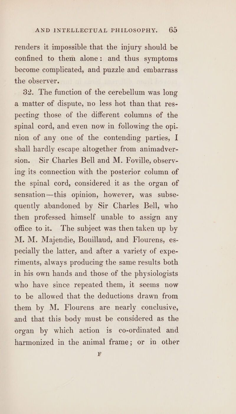 renders it impossible that the injury should be confined to them alone: and thus symptoms become complicated, and puzzle and embarrass the observer. 32. The function of the cerebellum was long a matter of dispute, no less hot than that res- pecting those of the different columns of the spinal cord, and even now in following the opi- nion of any one of the contending parties, I shall hardly escape altogether from animadver- sion. Sir Charles Bell and M. Foville, observ- ing its connection with the posterior column of the spinal cord, considered it as the organ of sensation—this opinion, however, was subse- quently abandoned by Sir Charles Bell, who then professed himself unable to assign any office to it. The subject was then taken up by M. M. Majendie, Bouillaud, and Flourens, es- pecially the latter, and after a variety of expe- riments, always producing the same results both in his own hands and those of the physiologists who have since repeated them, it seems now to be allowed that the deductions drawn from them by M. Flourens are nearly conclusive, and that this body must be considered as the organ by which action is co-ordinated and harmonized in the animal frame; or in other F