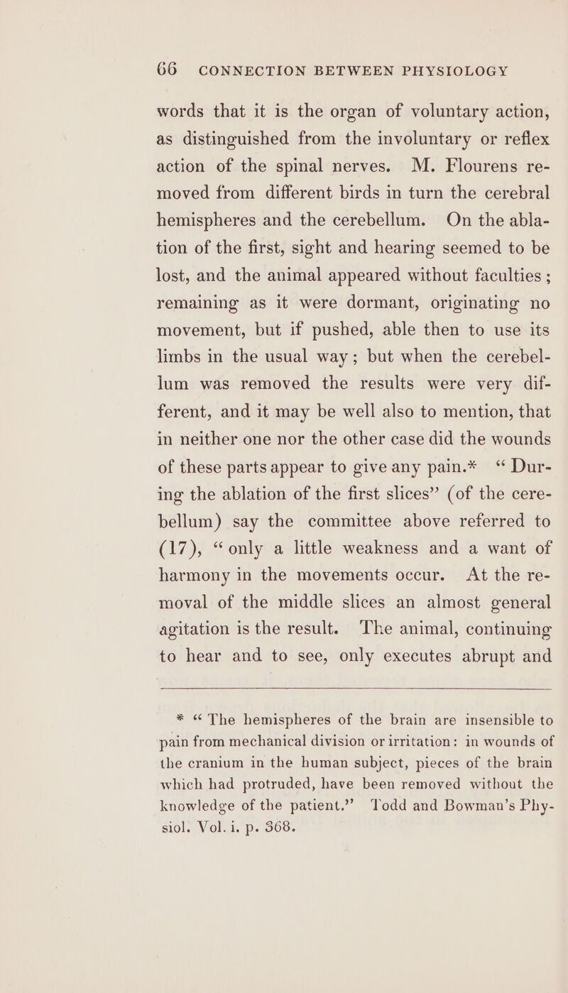 words that it is the organ of voluntary action, as distinguished from the involuntary or reflex action of the spinal nerves. M. Flourens re- moved from different birds in turn the cerebral hemispheres and the cerebellum. On the abla- tion of the first, sight and hearing seemed to be lost, and the animal appeared without faculties ; remaining as it were dormant, originating no movement, but if pushed, able then to use its limbs in the usual way; but when the cerebel- lum was removed the results were very dif- ferent, and it may be well also to mention, that in neither one nor the other case did the wounds of these parts appear to give any pain.* ‘“ Dur- ing the ablation of the first slices” (of the cere- bellum) say the committee above referred to (17), “only a little weakness and a want of harmony in the movements occur. At the re- moval of the middle slices an almost general agitation is the result. ‘The animal, continuing to hear and to see, only executes abrupt and * “ The hemispheres of the brain are insensible to pain from mechanical division or irritation: in wounds of the cranium in the human subject, pieces of the brain which had protruded, have been removed without the knowledge of the patient.” Todd and Bowman’s Phy- siol. Vol. i. p. 368.