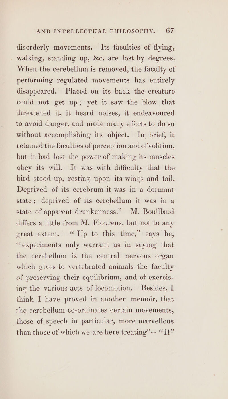 disorderly movements. Its faculties of flying, walking, standing up, &amp;c. are lost by degrees. When the cerebellum is removed, the faculty of performing regulated movements has entirely disappeared. Placed on its back the creature could not get up; yet it saw the blow that threatened it, it heard noises, it endeavoured to avoid danger, and made many efforts to do so without accomplishing its object. In brief, it retained the faculties of perception and of volition, but it had lost the power of making its muscles obey its will. It was with difficulty that the bird stood up, resting upon its wings and tail. Deprived of its cerebrum it was in a dormant state; deprived of its cerebellum it was in a state of apparent drunkenness.” M. Bouillaud differs a little from M. Flourens, but not to any great extent. ‘ Up to this time,” says he, “experiments only warrant us in saying that the cerebellum is the central nervous organ which gives to vertebrated animals the faculty of preserving their equilibrium, and of exercis- ing the various acts of locomotion. Besides, I think I have proved in another memoir, that the cerebellum co-ordinates certain movements, those of speech in particular, more marvellous than those of which we are here treating” — “If”