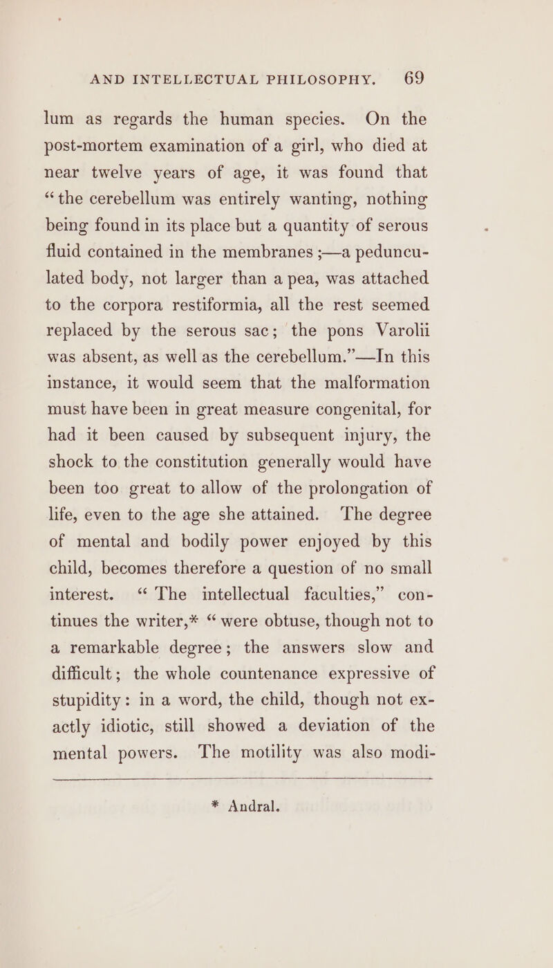 lum as regards the human species. On the post-mortem examination of a girl, who died at near twelve years of age, it was found that “the cerebellum was entirely wanting, nothing being found in its place but a quantity of serous fluid contained in the membranes ;—a peduncu- lated body, not larger than a pea, was attached to the corpora restiformia, all the rest seemed replaced by the serous sac; the pons Varolii was absent, as well as the cerebellum.”—lJn this instance, it would seem that the malformation must have been in great measure congenital, for had it been caused by subsequent injury, the shock to the constitution generally would have been too great to allow of the prolongation of life, even to the age she attained. ‘The degree of mental and bodily power enjoyed by this child, becomes therefore a question of no small interest. ‘ The intellectual faculties,” con- tinues the writer,* “ were obtuse, though not to a remarkable degree; the answers slow and difficult; the whole countenance expressive of stupidity: in a word, the child, though not ex- actly idiotic, still showed a deviation of the mental powers. The motility was also modi- * Andral.