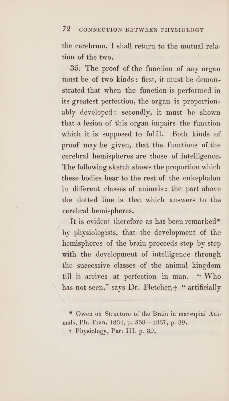 the cerebrum, I shall return to the mutual rela- tion of the two. 39. The proof of the function of any organ must be of two kinds: first, it must be demon- strated that when the function is performed in its greatest perfection, the organ is proportion- ably developed: secondly, it must be shown that a lesion of this organ impairs the function which it is supposed to fulfil. Both kinds of proof may be given, that the functions of the cerebral hemispheres are those of intelligence. The following sketch shows the proportion which these bodies bear to the rest of the enkephalon in different classes of animals: the part above the dotted line is that which answers to the cerebral hemispheres. It is evident therefore as has been remarked* by physiologists, that the development of the hemispheres of the brain proceeds step by step with the development of intelligence through the successive classes of the animal kingdom till it arrives at perfection in man. ‘“ Who has not seen,” says Dr. Fletcher,+ “ artificially * Owen on Structure of the Brain in marsupial Ani- mals, Ph. Tran, 1854, p. 358—1837, p. 89. + Physiology, Part III. p. 89.