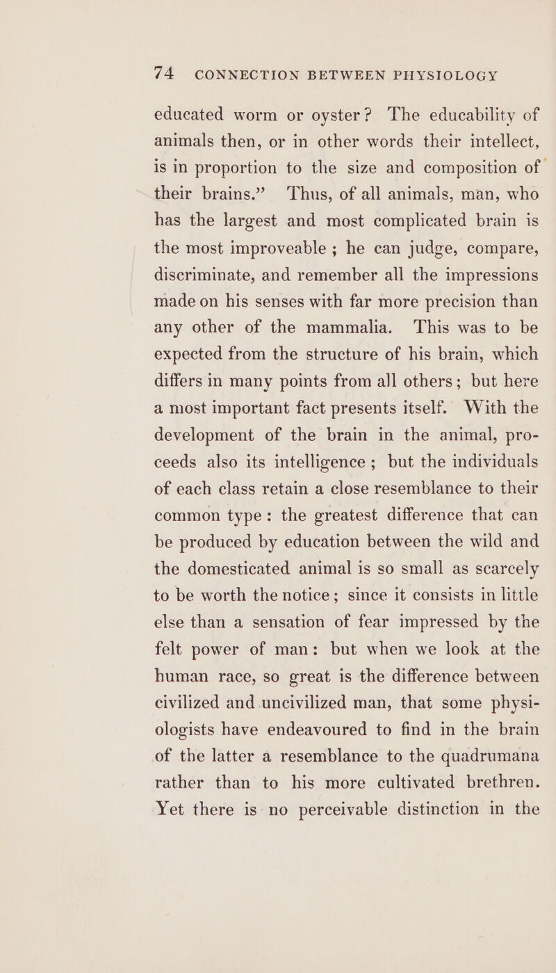 educated worm or oyster? The educability of animals then, or in other words their intellect, is in proportion to the size and composition of their brains.” Thus, of all animals, man, who has the largest and most complicated brain is the most improveable ; he can judge, compare, discriminate, and remember all the impressions made on his senses with far more precision than any other of the mammalia. ‘This was to be expected from the structure of his brain, which differs in many points from all others; but here a most important fact presents itself. With the development of the brain in the animal, pro- ceeds also its intelligence ; but the individuals of each class retain a close resemblance to their common type: the greatest difference that can be produced by education between the wild and the domesticated animal is so small as scarcely to be worth the notice; since it consists in little else than a sensation of fear impressed by the felt power of man: but when we look at the human race, so great is the difference between civilized and uncivilized man, that some physi- ologists have endeavoured to find in the brain of the latter a resemblance to the quadrumana rather than to his more cultivated brethren. Yet there is no perceivable distinction in the