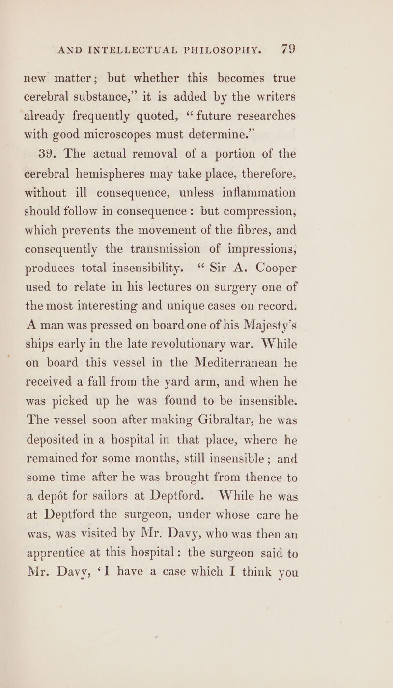 new matter; but whether this becomes true cerebral substance,” it is added by the writers already frequently quoted, “future researches with good microscopes must determine.” 39. The actual removal of a portion of the cerebral hemispheres may take place, therefore, without ill consequence, unless inflammation should follow in consequence: but compression, which prevents the movement of the fibres, and consequently the transmission of impressions, produces total insensibility. “ Sir A. Cooper used to relate in his Jectures on surgery one of the most interesting and unique cases on record. A man was pressed on board one of his Majesty’s ships early in the late revolutionary war. While on board this vessel in the Mediterranean he received a fall from the yard arm, and when he was picked up he was found to be insensible. The vessel soon after making Gibraltar, he was deposited in a hospital in that place, where he remained for some months, still insensible; and some time after he was brought from thence to a depdt for sailors at Deptford. While he was at Deptford the surgeon, under whose care he was, was visited by Mr. Davy, who was then an apprentice at this hospital: the surgeon said to Mr. Davy, ‘I have a case which I think you