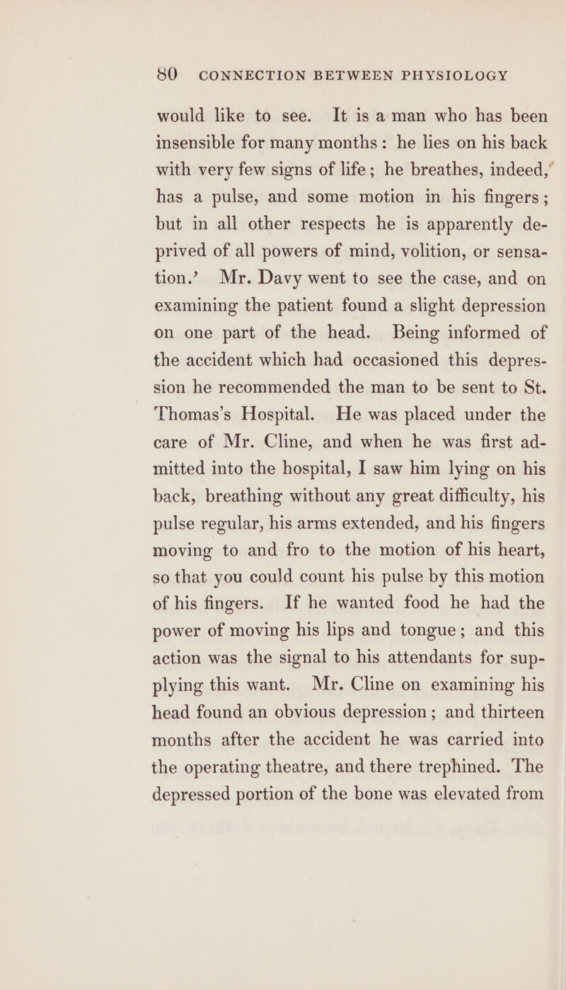 would like to see. It is a man who has been insensible for many months: he lies on his back with very few signs of life; he breathes, indeed,” has a pulse, and some motion in his fingers ; but in all other respects he is apparently de- prived of all powers of mind, volition, or sensa- tion.’ Mr. Davy went to see the case, and on examining the patient found a slight depression on one part of the head. Being informed of the accident which had occasioned this depres- sion he recommended the man to be sent to St. Thomas’s Hospital. He was placed under the care of Mr. Cline, and when he was first ad- mitted into the hospital, I saw him lying on his back, breathing without any great difficulty, his pulse regular, his arms extended, and his fingers moving to and fro to the motion of his heart, so that you could count his pulse by this motion of his fingers. If he wanted food he had the power of moving his lips and tongue; and this action was the signal to his attendants for sup- plying this want. Mr. Cline on examining his head found an obvious depression ; and thirteen months after the accident he was carried into the operating theatre, and there trephined. The depressed portion of the bone was elevated from