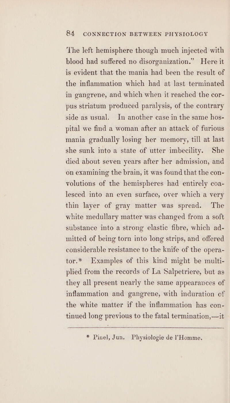 The left hemisphere though much injected with blood had suffered no disorganization.” Here it is evident that the mania had been the result of the inflammation which had at last terminated in gangrene, and which when it reached the cor- pus striatum produced paralysis, of the contrary side as usual. In another case in the same hos- pital we find a woman after an attack of furious mania gradually losing her memory, till at last she sunk into a state of utter imbecility. She died about seven years after her admission, and on examining the brain, it was found that the con- volutions of the hemispheres had entirely coa- lesced into an even surface, over which a very thin layer of gray matter was spread. The white medullary matter was changed from a soft substance into a strong elastic fibre, which ad- mitted of being torn into long strips, and offered considerable resistance to the knife of the opera- tor.* Examples of this kind might be multi- plied from the records of La Salpetriere, but as they all present nearly the same appearances of inflammation and gangrene, with induration of the white matter if the inflammation has con- tinued long previous to the fatal termination, —it * Pinel, Jun. Physiologie de l’Homme.