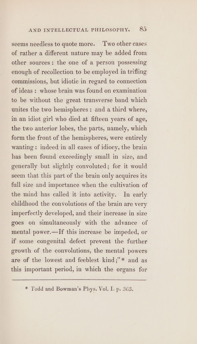 seems needless to quote more. ‘Two other cases of rather a different nature may be added from other sources: the one of a person possessing enough of recollection to be employed in trifling commissions, but idiotic in regard to connection of ideas : whose brain was found on examination — to be without the great transverse band which unites the two hemispheres: and a third where, in an idiot girl who died at fifteen years of age, the two anterior lobes, the parts, namely, which form the front of the hemispheres, were entirely wanting: indeed in all cases of idiocy, the brain has been found exceedingly small in size, and generally but slightly convoluted; for it would seem that this part of the brain only acquires its full size and importance when the cultivation of the mind has called it into activity. In early childhood the convolutions of the brain are very imperfectly developed, and their increase in size goes on simultaneously with the advance of mental power.—If this increase be impeded, or if some congenital defect prevent the further growth of the convolutions, the mental powers are of the lowest and feeblest kind;’* and as this important period, in which the organs for