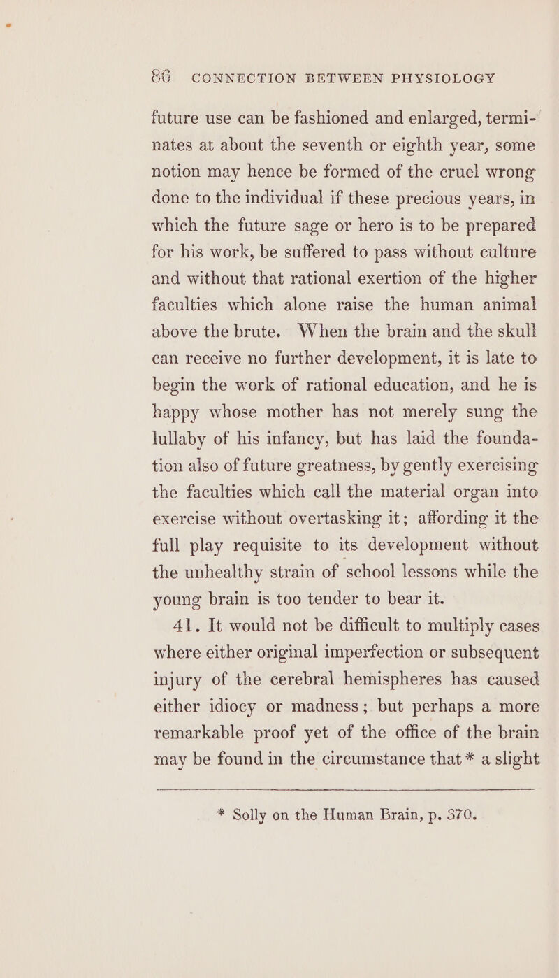 future use can be fashioned and enlarged, termi- nates at about the seventh or eighth year, some notion may hence be formed of the cruel wrong done to the individual if these precious years, in which the future sage or hero is to be prepared for his work, be suffered to pass without culture and without that rational exertion of the higher faculties which alone raise the human animal above the brute. When the brain and the skull can receive no further development, it is late to begin the work of rational education, and he is happy whose mother has not merely sung the lullaby of his infancy, but has laid the founda- tion also of future greatness, by gently exercising the faculties which call the material organ into exercise without overtasking it; affording it the full play requisite to its development without the unhealthy strain of school lessons while the young brain is too tender to bear it. 41. It would not be difficult to multiply cases where either original imperfection or subsequent injury of the cerebral hemispheres has caused either idiocy or madness; but perhaps a more remarkable proof yet of the office of the brain may be found in the circumstance that * a slight