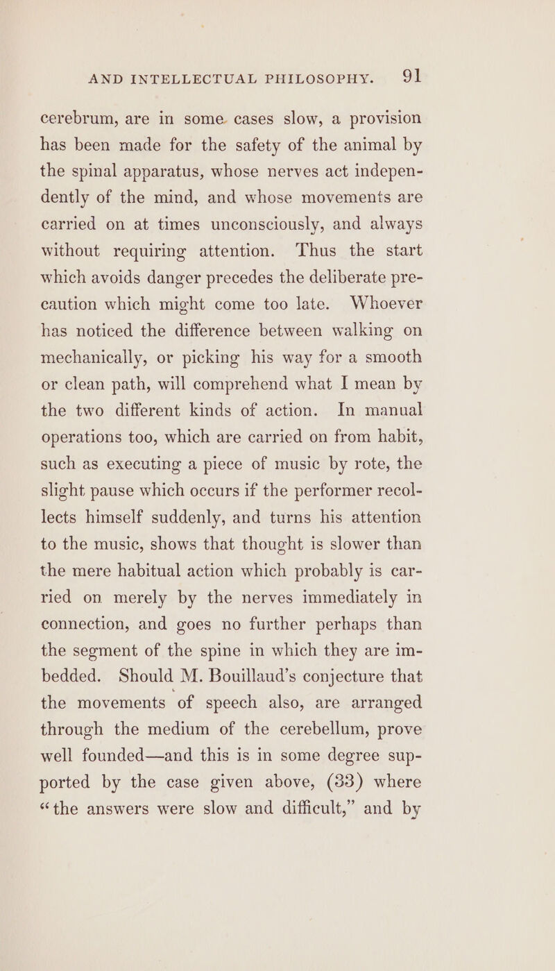 cerebrum, are in some. cases slow, a provision has been made for the safety of the animal by the spinal apparatus, whose nerves act indepen- dently of the mind, and whose movements are carried on at times unconsciously, and always without requiring attention. Thus the start which avoids danger precedes the deliberate pre- caution which might come too late. Whoever has noticed the difference between walking on mechanically, or picking his way for a smooth or clean path, will comprehend what I mean by the two different kinds of action. In manual operations too, which are carried on from habit, such as executing a piece of music by rote, the slight pause which occurs if the performer recol- lects himself suddenly, and turns his attention to the music, shows that thought is slower than the mere habitual action which probably is car- ried on merely by the nerves immediately in connection, and goes no further perhaps than the segment of the spine in which they are im- bedded. Should M. Bouillaud’s conjecture that the movements of speech also, are arranged through the medium of the cerebellum, prove well founded—and this is in some degree sup- ported by the case given above, (383) where “the answers were slow and difficult,” and by