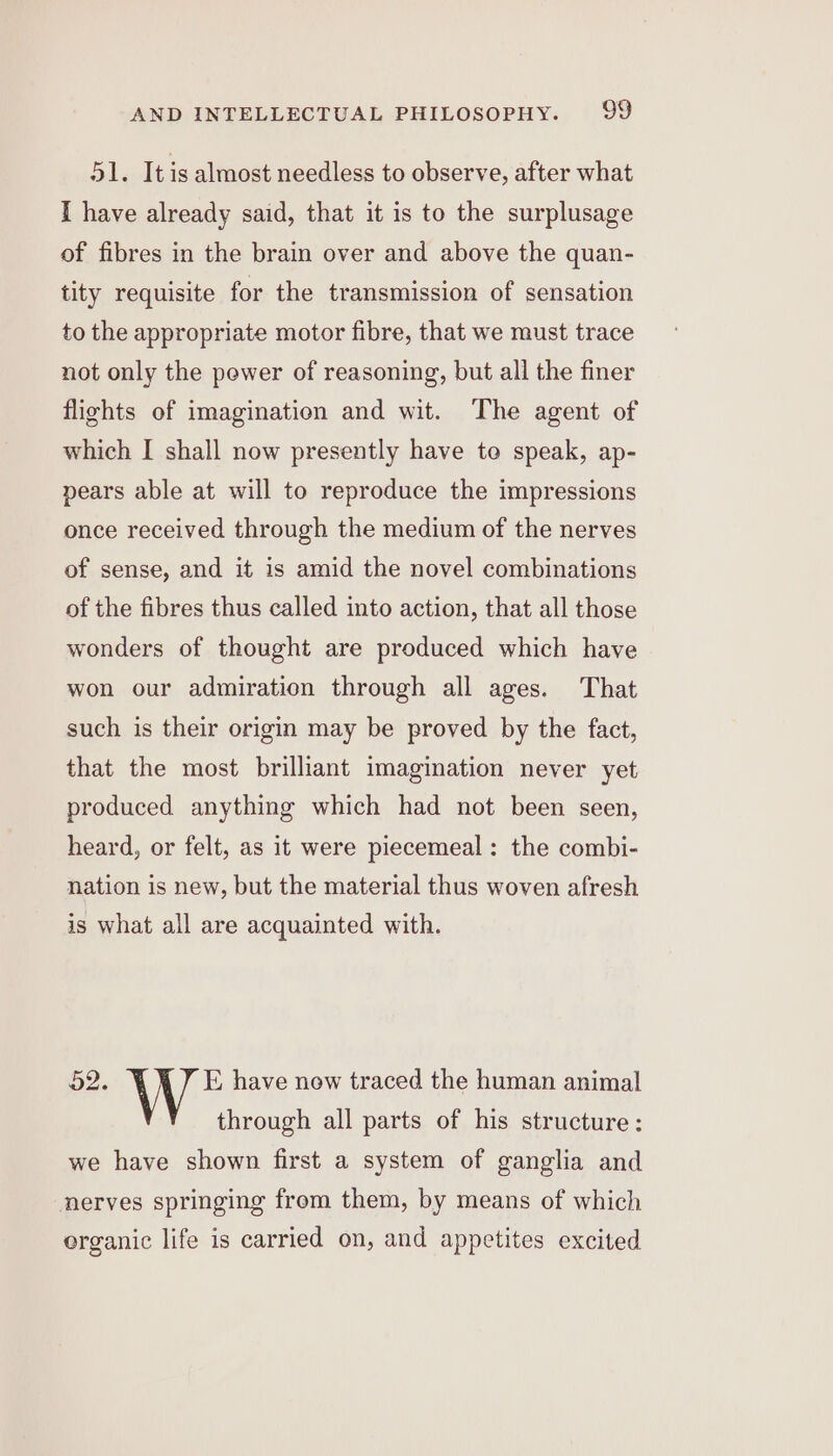 51. It is almost needless to observe, after what I have already said, that it is to the surplusage of fibres in the brain over and above the quan- tity requisite for the transmission of sensation to the appropriate motor fibre, that we must trace not only the power of reasoning, but all the finer flights of imagination and wit. The agent of which I shall now presently have to speak, ap- pears able at will to reproduce the impressions once received through the medium of the nerves of sense, and it is amid the novel combinations of the fibres thus called into action, that all those wonders of thought are produced which have won our admiration through all ages. That such is their origin may be proved by the fact, that the most brilliant imagination never yet produced anything which had not been seen, heard, or felt, as it were piecemeal: the combi- nation is new, but the material thus woven afresh is what all are acquainted with. 52. E have new traced the human animal through all parts of his structure: we have shown first a system of ganglia and nerves springing from them, by means of which organic life is carried on, and appetites excited