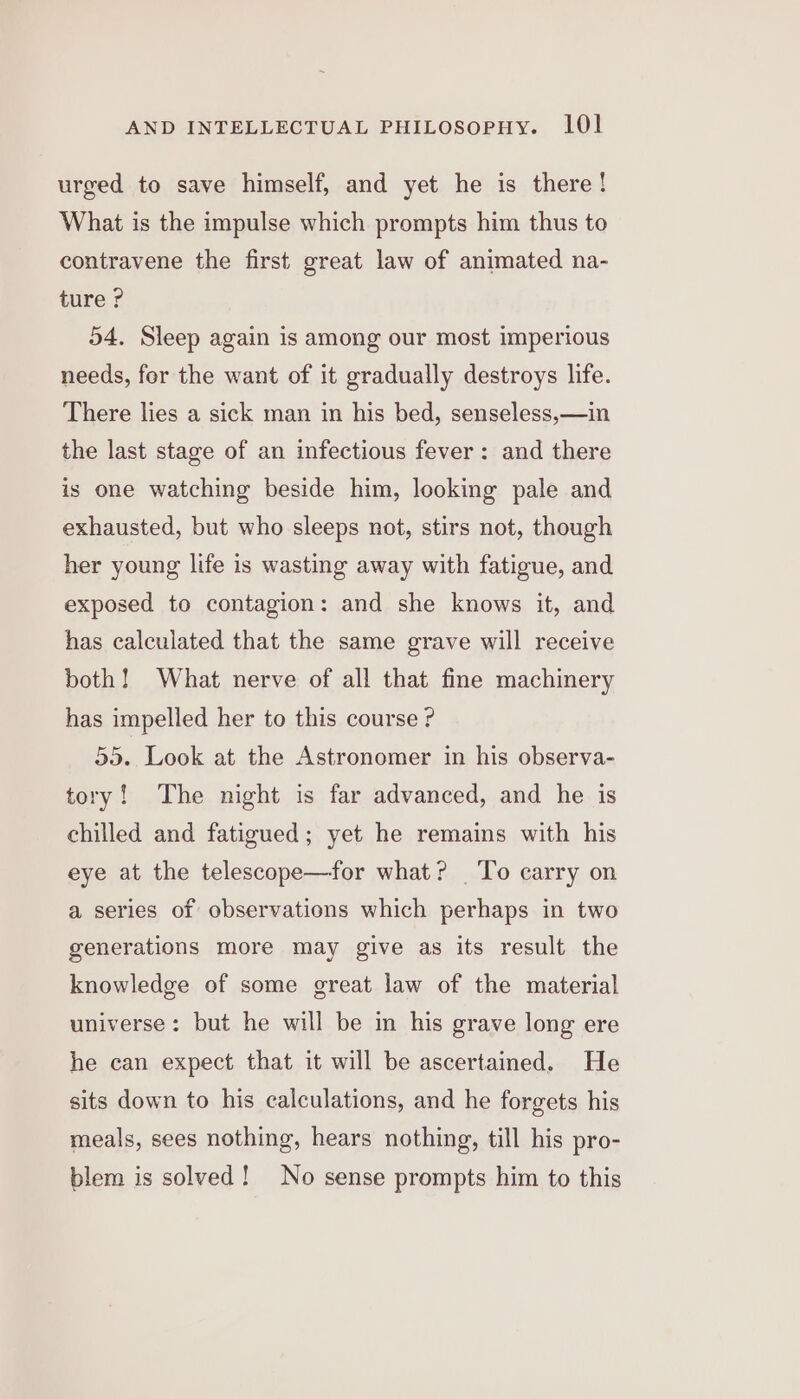 urged to save himself, and yet he is there! What is the impulse which prompts him thus to contravene the first great law of animated na- ture ? 54. Sleep again is among our most imperious needs, for the want of it gradually destroys life. There lies a sick man in his bed, senseless,—in the last stage of an infectious fever: and there is one watching beside him, looking pale and exhausted, but who sleeps not, stirs not, though her young life is wasting away with fatigue, and exposed to contagion: and she knows it, and has calculated that the same grave will receive both! What nerve of all that fine machinery has impelled her to this course ? 35. Look at the Astronomer in his observa- tory! The night is far advanced, and he is chilled and fatigued; yet he remains with his eye at the telescope—for what? To carry on a series of observations which perhaps in two generations more may give as its result the knowledge of some great law of the material universe: but he will be in his grave long ere he can expect that it will be ascertained. He sits down to his calculations, and he forgets his meals, sees nothing, hears nothing, till his pro- blem is solved! No sense prompts him to this