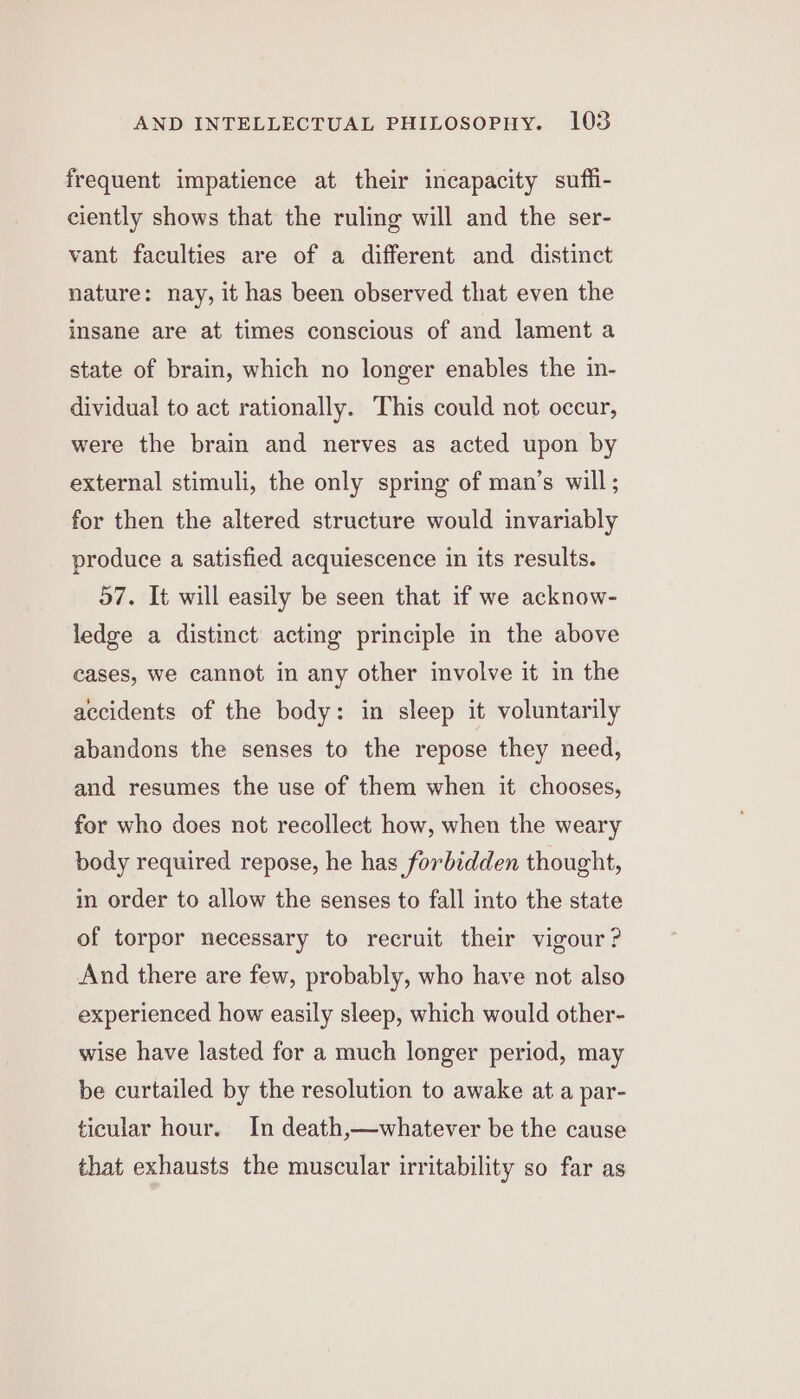 frequent impatience at their incapacity suffi- ciently shows that the ruling will and the ser- vant faculties are of a different and distinct nature: nay, it has been observed that even the insane are at times conscious of and lament a state of brain, which no longer enables the in- dividual to act rationally. This could not occur, were the brain and nerves as acted upon by external stimuli, the only spring of man’s will; for then the altered structure would invariably produce a satisfied acquiescence in its results. 57. It will easily be seen that if we acknow- ledge a distinct acting principle in the above cases, we cannot in any other involve it in the accidents of the body: in sleep it voluntarily abandons the senses to the repose they need, and resumes the use of them when it chooses, for who does not recollect how, when the weary body required repose, he has forbidden thought, in order to allow the senses to fall into the state of torpor necessary to recruit their vigour ? And there are few, probably, who have not also experienced how easily sleep, which would other- wise have lasted for a much longer period, may be curtailed by the resolution to awake at a par- ticular hour. In death,—whatever be the cause that exhausts the muscular irritability so far as