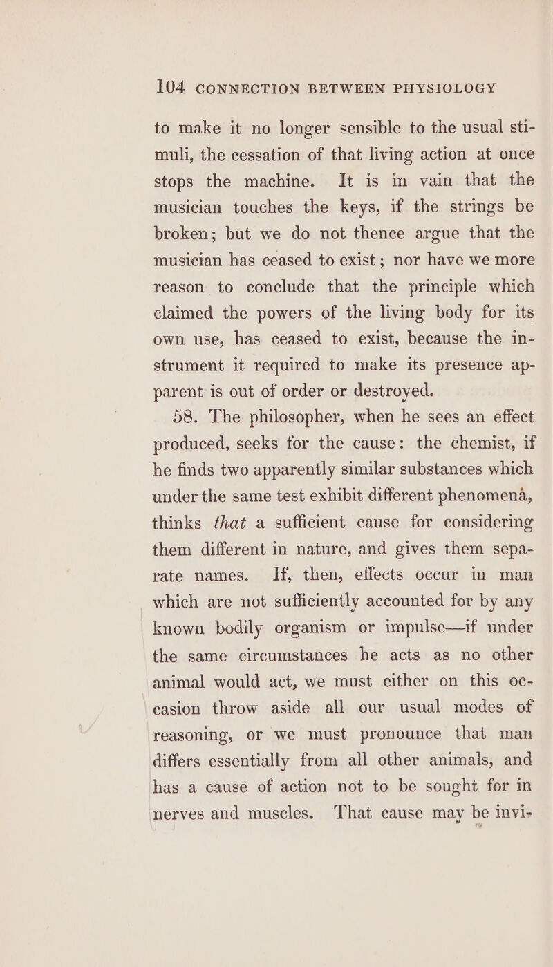 to make it no longer sensible to the usual sti- muli, the cessation of that living action at once stops the machine. It is in vain that the musician touches the keys, if the strings be broken; but we do not thence argue that the musician has ceased to exist; nor have we more reason to conclude that the principle which claimed the powers of the living body for its own use, has ceased to exist, because the in- strument it required to make its presence ap- parent is out of order or destroyed. 58. The philosopher, when he sees an effect produced, seeks for the cause: the chemist, if he finds two apparently similar substances which under the same test exhibit different phenomena, thinks that a sufficient cause for considering them different in nature, and gives them sepa- rate names. If, then, effects occur in man which are not sufficiently accounted for by any known bodily organism or impulse—if under the same circumstances he acts as no other animal would act, we must either on this oc- casion throw aside all our usual modes of reasoning, or we must pronounce that man differs essentially from all other animals, and has a cause of action not to be sought for m nerves and muscles. That cause may be invi-