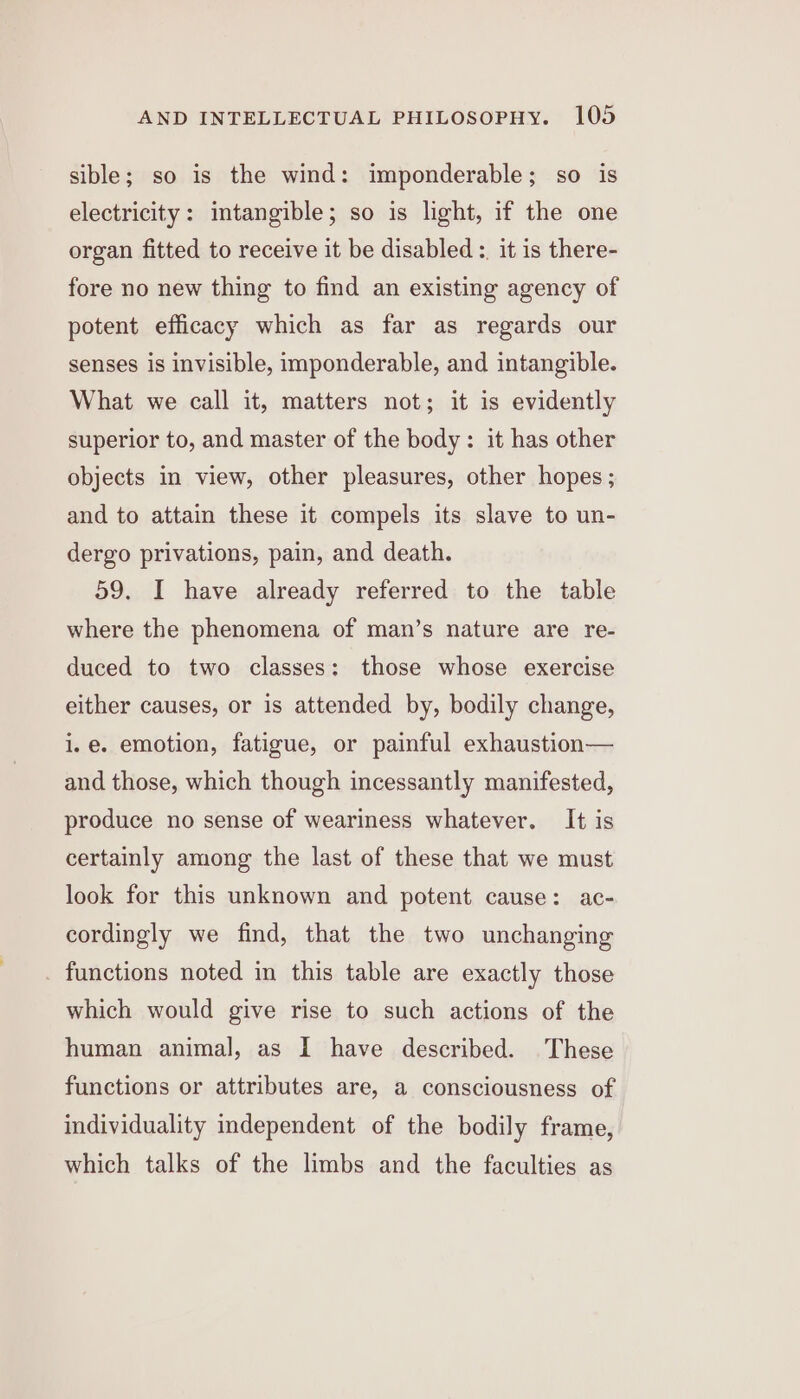 sible; so is the wind: imponderable; so is electricity: intangible; so is light, if the one organ fitted to receive it be disabled :, it is there- fore no new thing to find an existing agency of potent efficacy which as far as regards our senses is invisible, imponderable, and intangible. What we call it, matters not; it is evidently superior to, and master of the body: it has other objects in view, other pleasures, other hopes ; and to attain these it compels its slave to un- dergo privations, pain, and death. 59. I have already referred to the table where the phenomena of man’s nature are re- duced to two classes: those whose exercise either causes, or is attended by, bodily change, i.e. emotion, fatigue, or painful exhaustion— and those, which though incessantly manifested, produce no sense of weariness whatever. It is certainly among the last of these that we must look for this unknown and potent cause: ac- cordingly we find, that the two unchanging functions noted in this table are exactly those which would give rise to such actions of the human animal, as I have described. These functions or attributes are, a consciousness of individuality independent of the bodily frame, which talks of the limbs and the faculties as