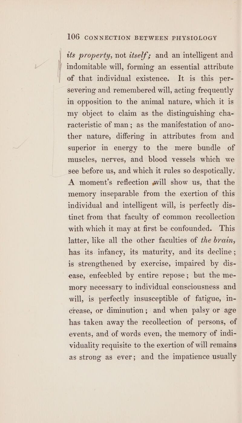 ws property, not itself; and an intelligent and indomitable will, forming an essential attribute ef that individual existence. It is this per- severing and remembered will, acting frequently in opposition to the animal nature, which it is my object to claim as the distinguishing cha- racteristic of man; as the manifestation of ano- ther nature, differing in attributes from and superior in energy to the mere bundle of muscles, nerves, and blood vessels which we see before us, and which it rules so despotically. A moment’s reflection avill show us, that the memory inseparable from the exertion of this individual and intelligent will, is perfectly dis- tinct from that faculty of common recollection with which it may at first be confounded. This latter, like all the other faculties of the brain, has its infancy, its maturity, and its decline ; is strengthened by exercise, impaired by dis- ease, enfeebled by entire repose; but the me- mory necessary to individual consciousness and will, is perfectly insusceptible of fatigue, in- crease, or diminution; and when palsy or age has taken away the recollection of persons, of events, and of words even, the memory of indi- viduality requisite to the exertion of will remains as strong as ever; and the impatience usually
