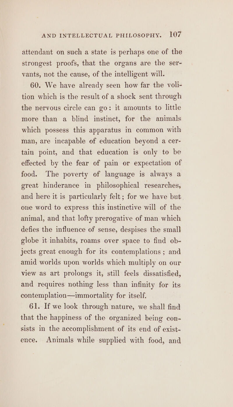 attendant on such a state is perhaps one of the strongest proofs, that the organs are the ser- vants, not the cause, of the intelligent will. 60. We have already seen how far the voli- tion which is the result of a shock sent through the nervous circle can go: it amounts to little more than a blind instinct, for the animals which possess this apparatus in common with man, are incapable of education beyond a cer- tain point, and that education is only to be effected by the fear of pain or expectation of food. ‘The poverty of language is always a great hinderance in philosophical researches, and here it is particularly felt; for we have but one word to express this instinctive will of the animal, and that lofty prerogative of man which defies the influence of sense, despises the small globe it inhabits, roams over space to find ob- jects great enough for its contemplations ; and amid worlds upon worlds which multiply on our view as art prolongs it, still feels dissatisfied, and requires nothing less than infinity for its contemplation—immortality for itself. 61. If we look through nature, we shall find that the happiness of the organized being con- sists in the accomplishment of its end of exist- ence. Animals while supplied with food, and