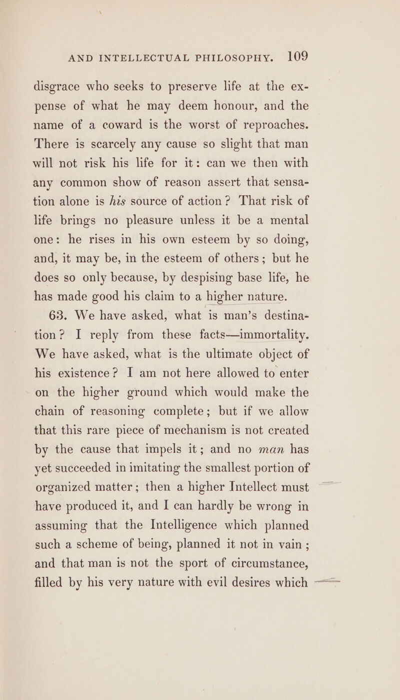 disgrace who seeks to preserve life at the ex- pense of what he may deem honour, and the name of a coward is the worst of reproaches. There is scarcely any cause so slight that man will not risk his life for it: can we then with any common show of reason assert that sensa- tion alone is his source of action? That risk of life brings no pleasure unless it be a mental one: he rises in his own esteem by so doing, and, it may be, in the esteem of others; but he does so only because, by despising base life, he has made good his claim to a higher nature. 63. We have asked, what is man’s destina- tion? I reply from these facts—immortality. We have asked, what is the ultimate object of his existence? I am not here allowed to enter on the higher ground which would make the chain of reasoning complete; but if we allow that this rare piece of mechanism is not created by the cause that impels it; and no man has yet succeeded in imitating the smallest portion of organized matter; then a higher Intellect must have produced it, and I can hardly be wrong in assuming that the Intelligence which planned such a scheme of being, planned it not in vain ; and that man is not the sport of circumstance, filled by his very nature with evil desires which —-