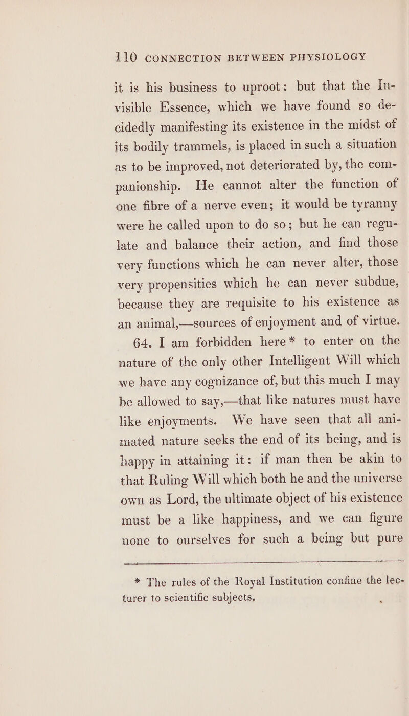 it is his business to uproot: but that the In- visible Essence, which we have found so de- cidedly manifesting its existence in the midst of its bodily trammels, is placed in such a situation as to be improved, not deteriorated by, the com- panionship. He cannot alter the function of one fibre of a nerve even; it would be tyranny were he called upon to do so; but he can regu- late and balance their action, and find those very functions which he can never alter, those very propensities which he can never subdue, because they are requisite to his existence as an animal,—sources of enjoyment and of virtue. 64. I am forbidden here* to enter on the nature of the only other Intelligent Will which we have any cognizance of, but this much I may be allowed to say,—that like natures must have like enjoyments. We have seen that all ani- mated nature seeks the end of its being, and is happy in attaining it: if man then be akin to that Ruling Will which both he and the universe own as Lord, the ultimate object of his existence must be a like happiness, and we can figure none to ourselves for such a being but pure _ * The rules of the Royal Institution confine the lec- turer to scientific subjects.