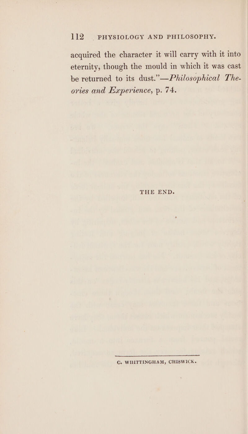 acquired the character it will carry with it into eternity, though the mould in which it was cast be returned to its dust.”—Philosophical The- ories and Experience, p. 74. THE END. rate eS EN A LTT C. WHITTINGHAM, CHISWICK.
