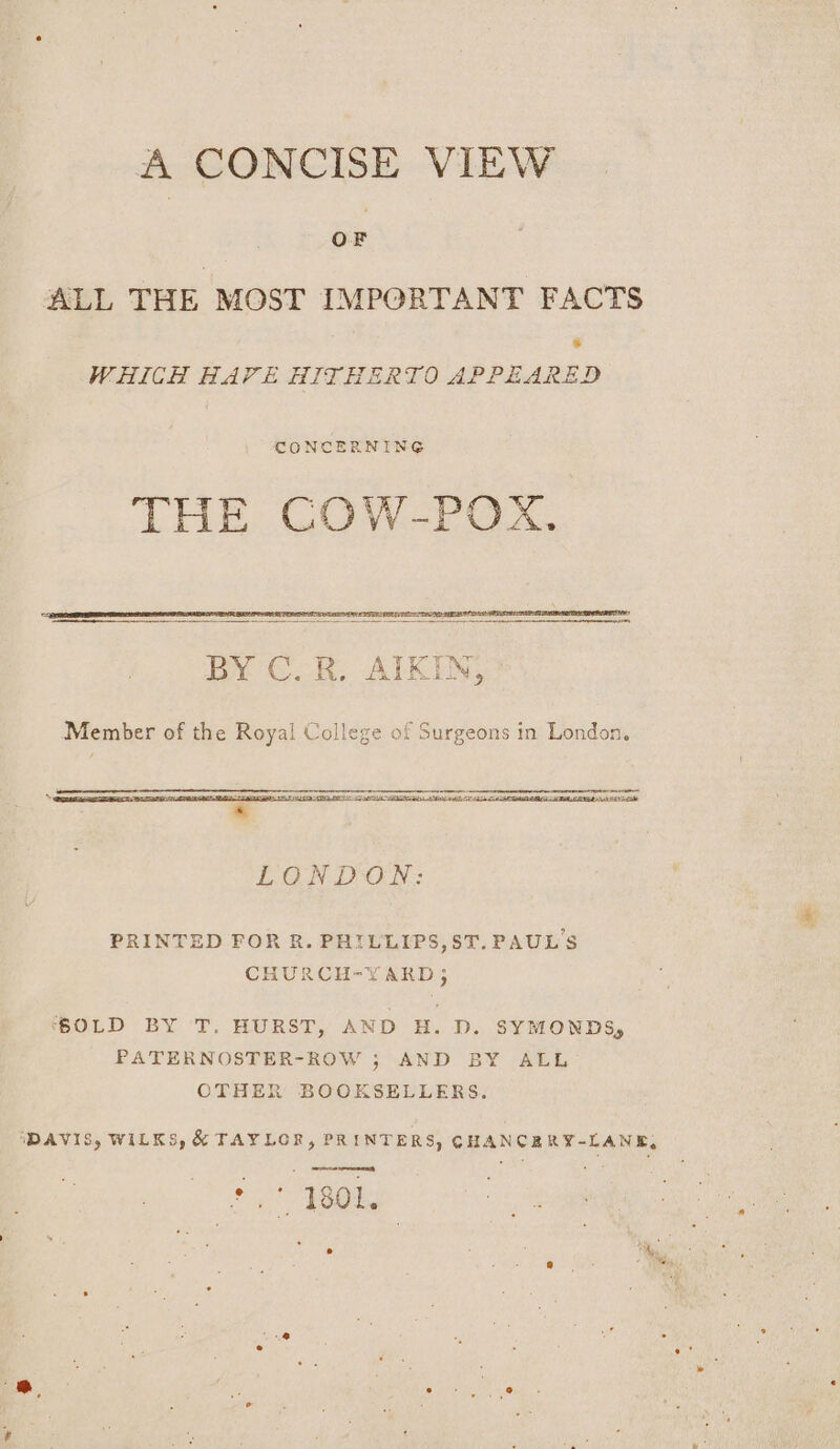 A CONCISE VIEW ALL THE MOST IMPORTANT FACTS WHICH HAVE HITHERTO APPEARED CONCERNING THE COW-POX., Sr Ts ae een ZN BY C. R. AITKIN, Member of the Royal College of Surgeons in London, —— nro me LU NTI A AD A WTA Tia * LONDON: PRINTED FOR R. PHILLIPS,ST. PAUL'S CHURCH-YARD 5 ‘SOLD BY T. HURST, AND H. D. SYMONDS, PATERNOSTER-ROW ; AND BY ALL OTHER BOOKSELLERS. ‘DAVIS, WILKS, &amp; TAYLOR, PRINTERS, CHANCERY-LANE, ' 1801.