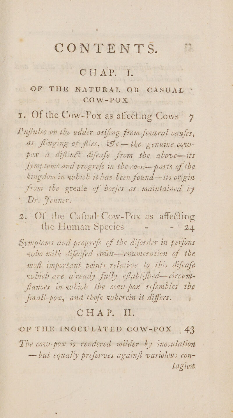 CONTENTS. if OW Ape. OF THE NATURAL OR .CASUAL COW-POX e Of the Cow-Pox as afieting Cows 4 Pujiules on the udder arifing from feveral caujes, as fiinging of flies, Se.—the genuine cow- pox a diftin® difeafe from the. above—its fvmptoms and progres in the cow—parts of the kingdom in whith ithas been found — its origin Srom the greate of borfes as maintained by Dr. Fenner. 9. Of the’ Cafuale Cow-Pox as affecting the Human Species ~ - 24 ~ Symptoms and progrefs of the diforder im perfons qho milk difeafed cows—enumeration of tbe mofi important points relative to this difeafe which are a'ready fully eftablifoed—circum- ftances in which the cow-pox refembles the fmali-pox, and ihofe wherein it differs. CH Po ie OF THE INOCULATED COW-POX , 43 The cow-pow ts rendered milder ty inoculation — but equally preferves againfi varielous con= quary Sain} 1agiont
