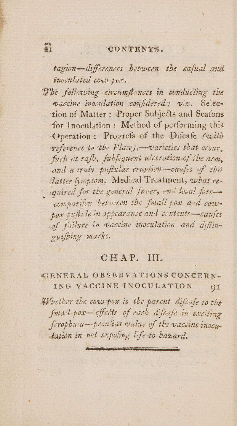 com , a CONTENTS. tagion—differences between the cafual and inoculated cow pox. Dhe following circumftonces in conducting the vaccine inoculation confidered: viz. Selec- tion of Matter : Proper Subjects and Seafons for Inoculation: Method of performing this Operation: Progrefs of the Difeafe (with veference to the Plaie),—varieties that occur, fuch as rafb, fubsequent ulceration.of the arm, and a truly puftular eruption—caufes of this ‘datter fymptom. Medical Treatment, what re- quired for the general fever, and tocal fore— comparifon ‘between the fmall pox avd cow- pox puftule in appearance and contents—caufes of failure in vaccine inoculation and diftin- guifbing marks. CHAR. HE GENERAL OBSERVATIONS CONCERN- ING VACCINE INOCULATION Of Whether the cow-pox is the parent difcafe to the fma'l-pox—effe€ts of each difeafe in exciting ferophula—pecultar value of the vaceine inocu. dation in not expofing life to bazard..