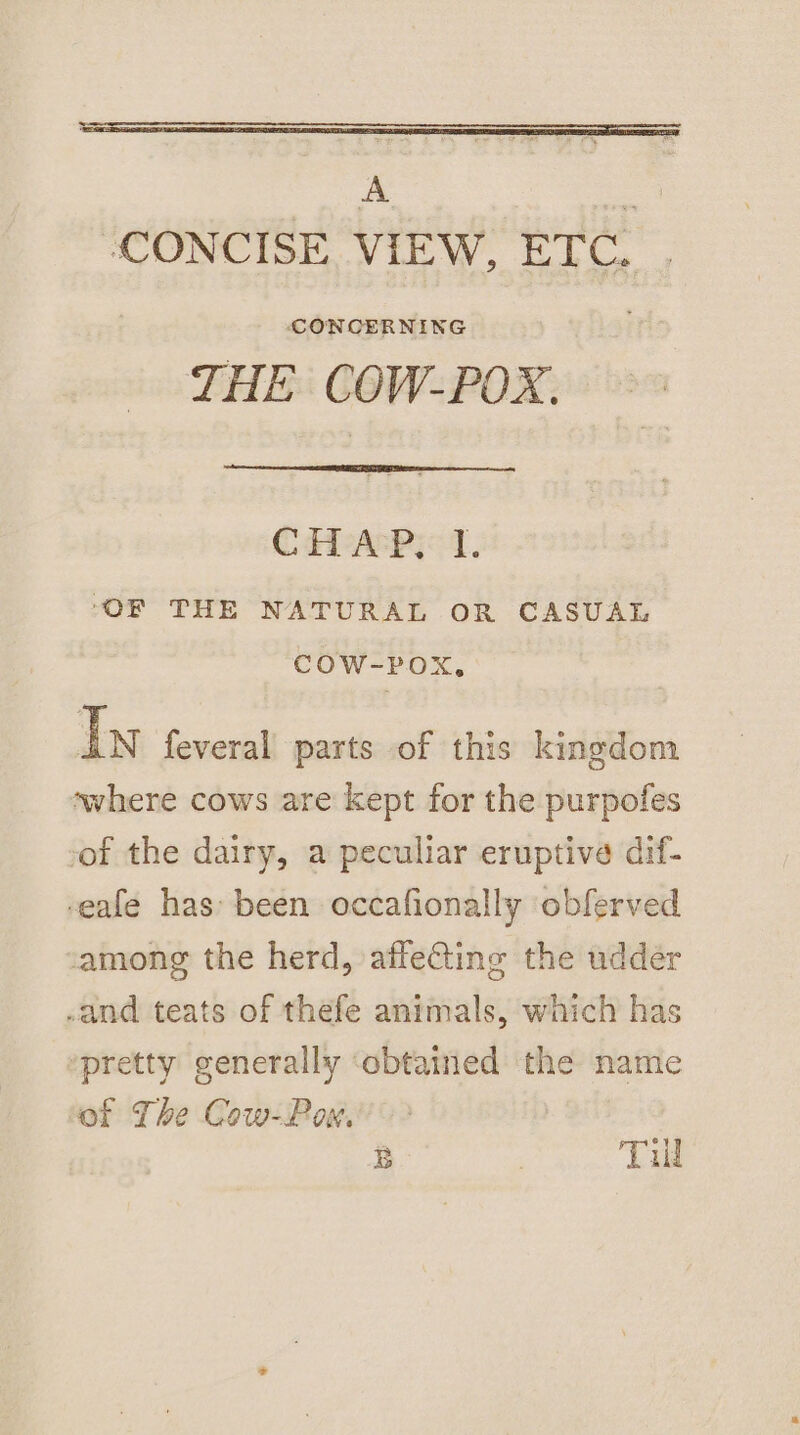 A _ ‘CONCISE VIEW, ETC. . CONCERNING THE COW-POX. CH APs 1. ‘OF THE NATURAL OR CASUAL COW-POX, In feveral parts of this kingdom swhere cows are kept for the purpofes of the dairy, a peculiar eruptive dif- -eafe has been occafionally obferved among the herd, affeGing the udder .and teats of thefe animals, which has “pretty generally ‘obtaitied the name of The Cow-Pow. B | Till