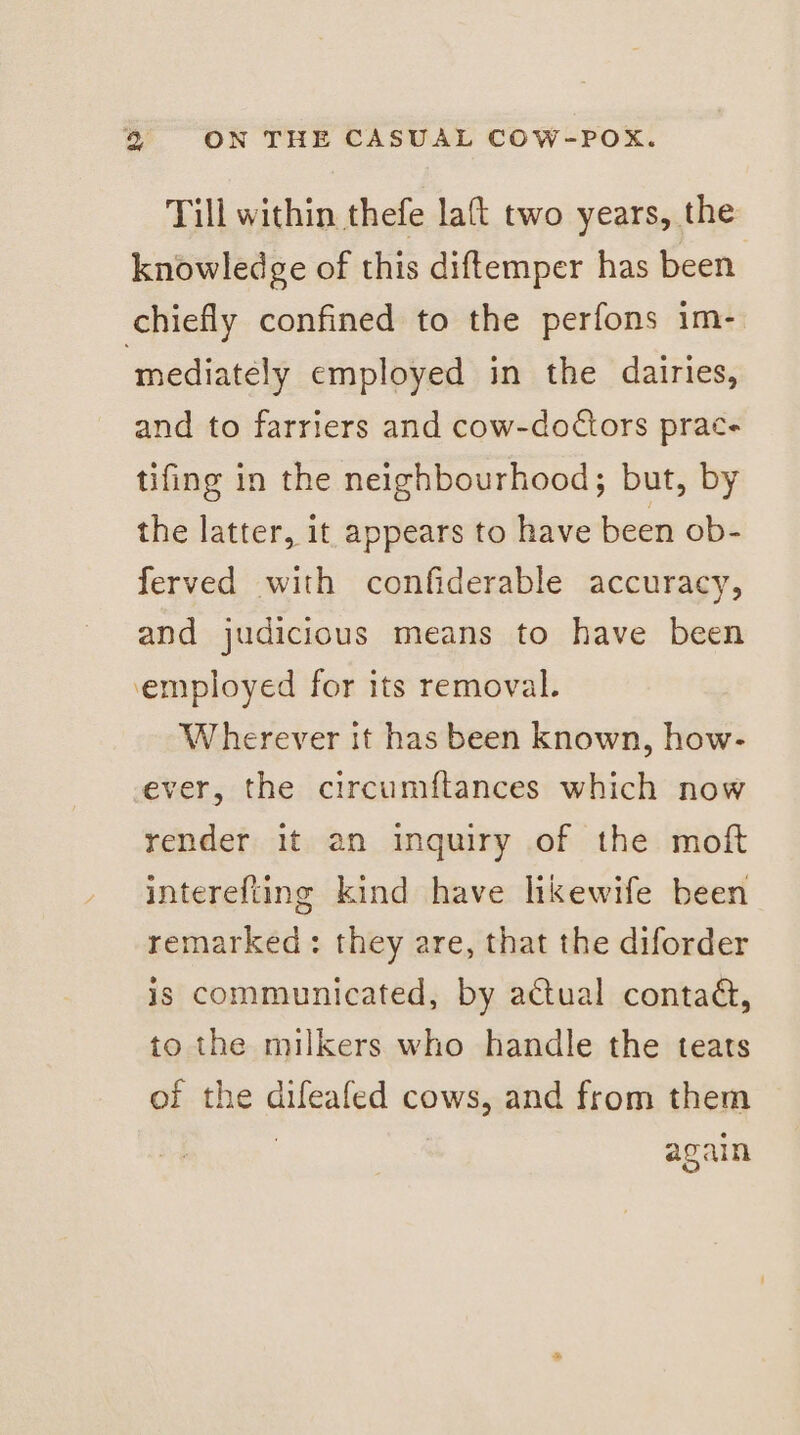 Till within thefe la{t two years, the knowledge of this diftemper has been chiefly confined to the perfons im- ‘mediately employed in the dairies, and to farriers and cow-doctors prac- tifing in the neighbourhood; but, by the latter, it appears to have been ob- ferved with confiderable accuracy, and judicious means to have been employed for its removal. Wherever it has been known, how- ever, the circumftances which now render it an inquiry of the moft interefting kind have likewife been remarked: they are, that the diforder is communicated, by actual contad, to the milkers who handle the teats of the difeafed cows, and from them again