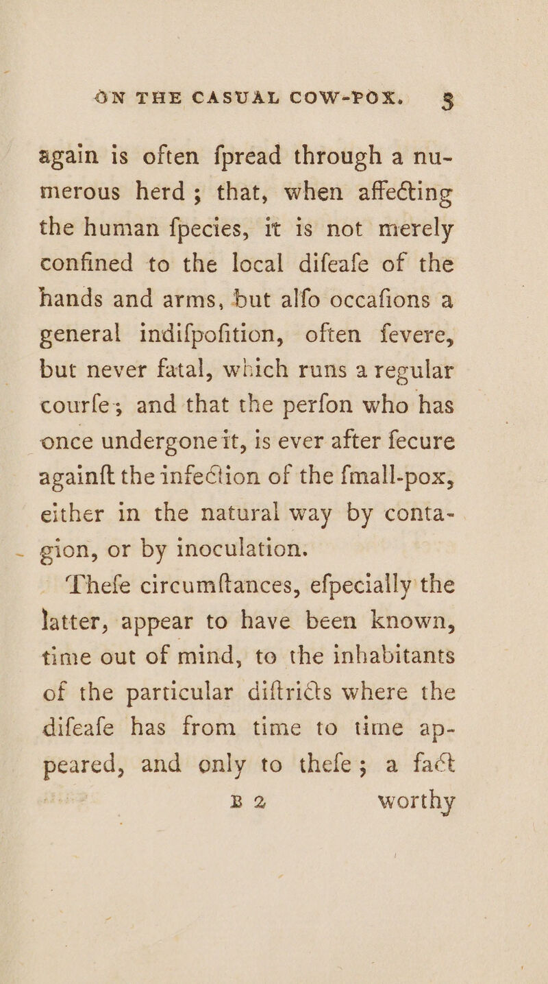 again is often fpread through a nu- merous herd; that, when affecting the human fpecies, it is not merely confined to the local difeafe of the hands and arms, but alfo occafions a general indifpofition, often fevere, but never fatal, which runs a regular courfe; and that the perfon who has once undergoneit, is ever after fecure again{t the infection of the fmall-pox, either in the natural way by conta- gion, or by inoculation. Thefe circumftances, efpecially the latter, appear to have been known, time out of mind, to the inhabitants of the particular diftricts where the difeafe has from time to time ap- _ and only to thefe; a fact B 2 worthy