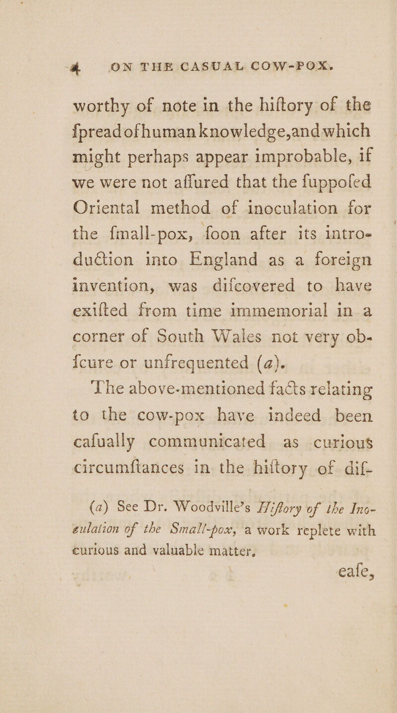 worthy of note in the hiftory of the fpread of human knowledge,and which might perhaps appear improbable, if we were not affured that the fuppofed Oriental method of inoculation for the fmall-pox, foon after its intro- du€tion into England as a foreign invention, was difcovered to have exifted from time immemorial in a corner of South Wales not very ob- {cure or unfrequented (a). The above-mentioned facts relating to the cow-pox have indeed been cafually communicated as curious circumftances in the hiltory of dif- (2) See Dr. Woodville’s Hiffory of the Inc- eulation of the Small-pox, a work replete with curious and valuable matter, eafe,