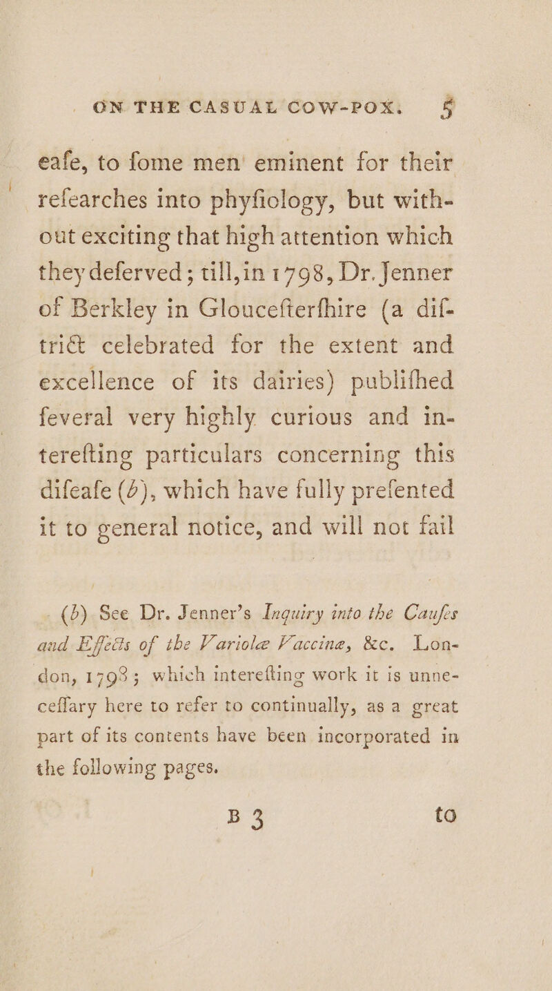 eafe, to fome men’ eminent for their refearches into phyfiology, but with- out exciting that high attention which they deferved; till,in 1798, Dr. Jenner of Berkley in Gloucefterfhire (a dif- trict celebrated for the extent and excellence of its dairies) publifhed feveral very highly curious and in- terefting particulars concerning this difeafe (2), which have fully prefented it to general notice, and will not fail (b) See Dr. Jenner’s Inquiry into the Caufes and Efeds of the Variole Vaccine, &amp;c. Lon- don, 1793; which interefting work it is unne- ceflary here to refer to continually, as a great part of its contents have been incorporated in the following pages. B3 to
