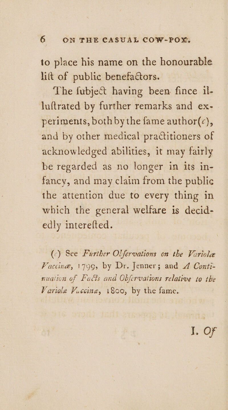 to place his name on the honourable lift of public benefactors. The fubject having been: fince il- luftrated by further remarks and ex- periments, both by the fame author(c), and by other medical praCtitioners of acknowledged abilities, it may fairly be regarded as no longer in its in- fancy, and may claim from the public the attention due to every thing in which the general welfare is decid- edly interefted. (c) See Further Olfervations on the Variole Faccing, 1796, by Dr. Jenner; and 4 Conti- nualion of Facts and Obfervations relative to the Variole Vaccine, 1800, by the fame. I. OF