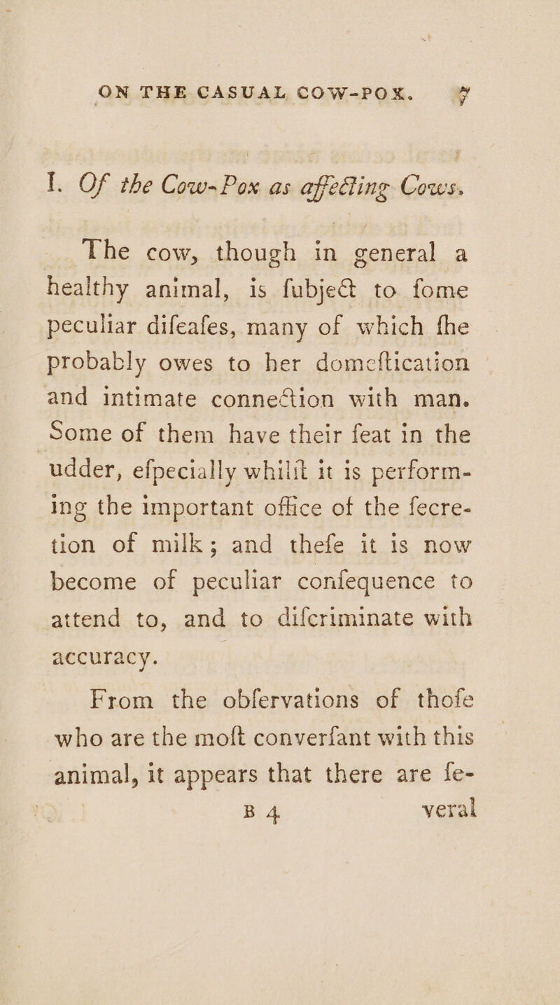 I. Of the Cow-Pox as affecting Cows. The cow, though in general a healthy animal, is fubje@ to fome peculiar difeafes, many of which fhe probably owes to her domeftication and intimate connection with man. Some of them have their feat in the udder, efpecially whilit it is perform- ing the important office of the fecre- tion of milk; and thefe it is now become of peculiar confequence to attend to, and to difcriminate with accuracy. | From the obfervations of thofe who are the moft converfant with this animal, it appears that there are fe- B 4. veral