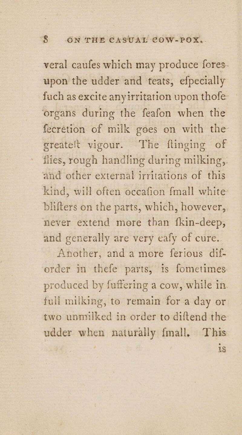 veral caufes which may produce fores. upon the udder and teats, efpecially fuch as excite anyirritation upon thofe- | ‘organs during the feafon when the fecrétion of milk goes on with the sreatelt vigour. The flinging of flies, rough handling during milking,. and other external irritations of this kind, will often oceafion fmall white: blifters on the parts, which, however,. never extend more than fkin-deep, and generally are very eafy of cure. Another, and a more ferious dif- order m thefe parts, is fometimes: produced by fuffering a cow, while in full milking, to remain for a day or two unmilked in order to diftend the udder when naturally fmall, This : 1s
