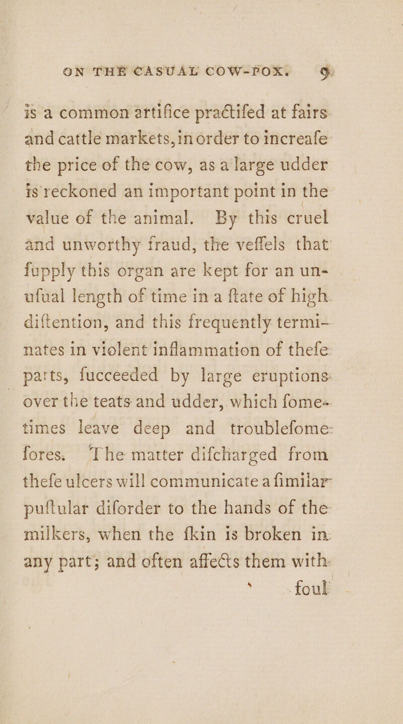 is a common artifice practifed at fairs and cattle markets,in order to increafe: the price of the cow, as a large udder is reckoned an important point in the value of the animal. By this cruel and unworthy fraud, the veffels that fupply this organ are kept for an un- ufual length of time ina ftate of high. diftention, and this frequently termi- nates in violent inflammation of thefe parts, fucceeded by large eruptions: over the teats and udder, which fome- times leave deep and _ troublefome: fores. The matter difcharged from thefe ulcers will communicate a fimilar’ puftular diforder to the hands of the milkers, when the fkin is broken in any part; and often affects them with ‘foul