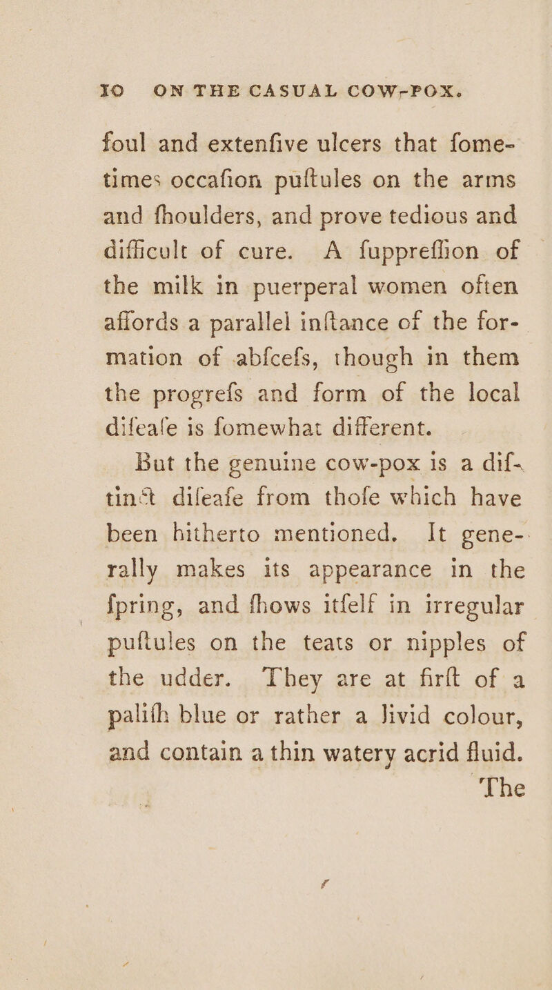 foul and extenfive ulcers that fome- times occafion pultules on the arms and fhoulders, and prove tedious and dificult of cure. A fuppreflion of © the milk in puerperal women often affords a parallel inftance of the for- mation of abfcefs, though in them the progrefs and form of the local difeafe is fomewhat different. But the genuine cow-pox is a dif- tinct dileafe from thofe which have been hitherto mentioned. It gene-: rally makes its appearance in the {pring, and fhows itfelf in irregular puftules on the teats or nipples of the udder. They are at firft of a palifh blue or rather a Jivid colour, and contain a thin watery acrid fluid. “The