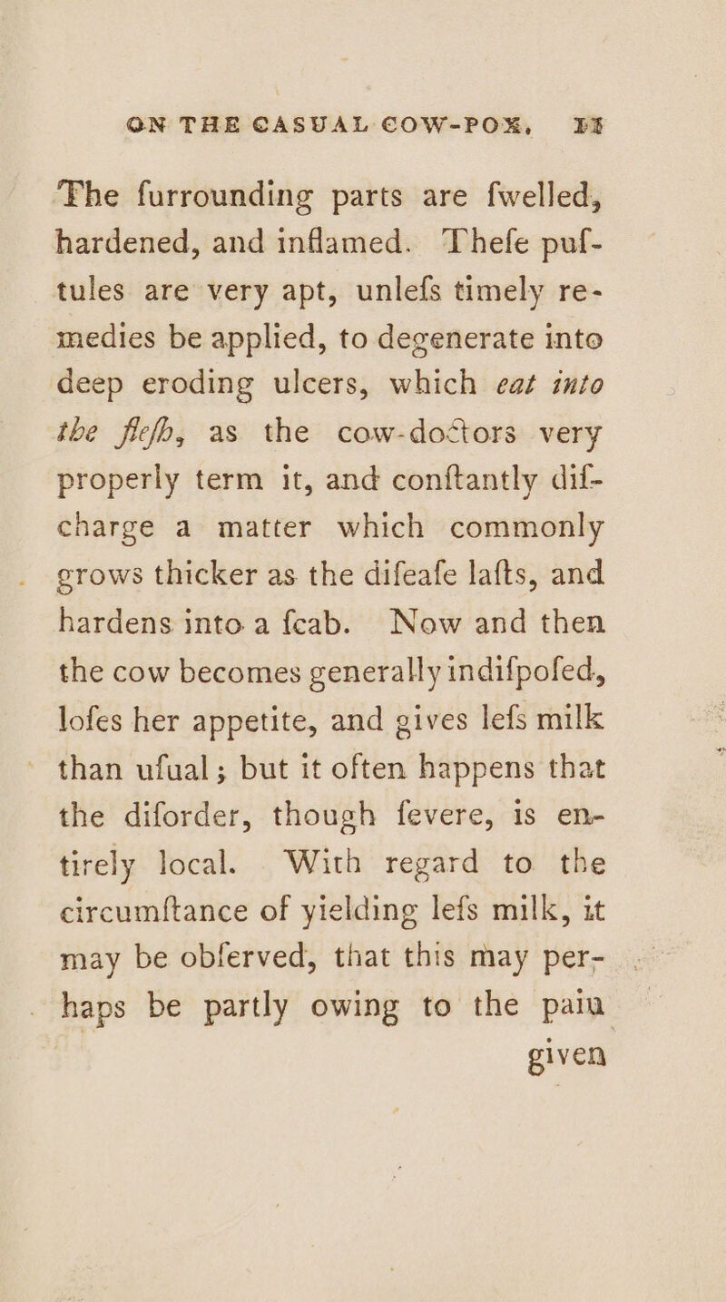 The furrounding parts are fwelled, hardened, and inflamed. Thefe puf- tules are very apt, unlefs timely re- medies be applied, to degenerate into deep eroding ulcers, which eat into tbe fleso, as the cow-doctors very properly term it, and conftantly dil- charge a matter which commonly grows thicker as the difeafe lafts, and hardens into a feab. Now and then the cow becomes generally indifpofed, lofes her appetite, and gives lefs milk ~ than ufual; but it often happens that the diforder, though fevere, is en- tirely local. With regard to the circumftance of yielding lefs milk, it haps be partly owing to the pain given