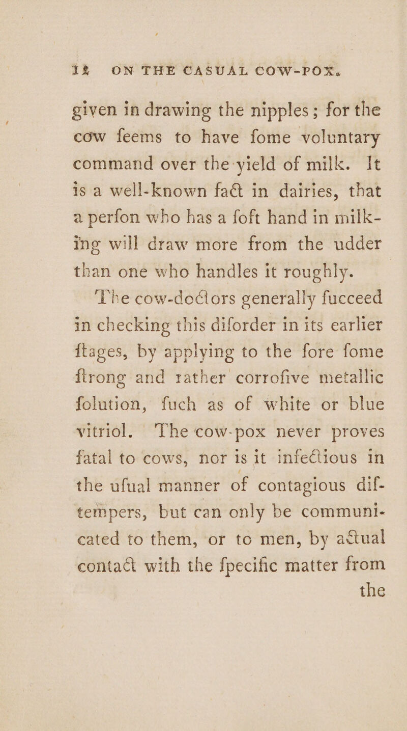 given in drawing the nipples; for the cow feems to have fome voluntary command over the yield of milk. It is a well-known fact in dairies, that a perfon who has a foft hand in milk- ing will draw more from the udder than one who handles it roughly. The cow-dociors generally fucceed in checking this diforder in its earlier {ftages, by applying to the fore fome ftrong and rather corrofive metallic folution, fuch as of white or blue vitriol, The cow-pox never proves fatal to cows, nor is it infectious In the ufual manner of contagious dif- tempers, but can only be communi- cated to them, or to men, by actual contact with the fpecific matter from the