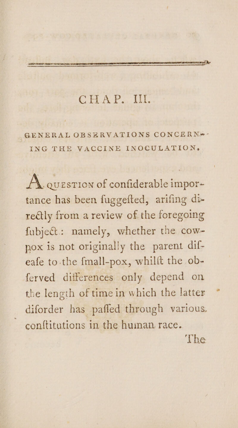 ee HG ele GENERAL OBSERVATIONS CONCERN*#- ING THE VACCINE INOCULATION, A QUESTION of confiderable impor- tance has been fuggefted, arifing di- redtly from a review of the foregoing fubje&amp;t.: namely, whether the cow- pox is not originally the parent dif- eafe to-the fmall-pox, whilft the ob- ferved differences only depend on the length of time in which the latter diforder has paffed through various. con{titutions in the huiman. race. The