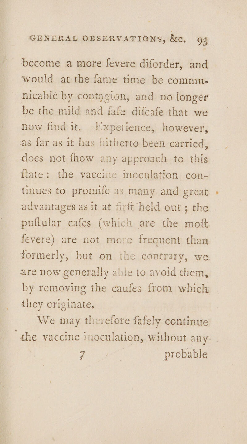 become a more fevere diforder, and would at the fame time be commu- nicable by contagion, and no longer be the mild and fafe difeafe that we now findit. Experience, however, as far as it has hitherto been carried, does not fhow any approach to this fiate: the vaccine inoculation con- tinues to promife as many and great advantages as it at firft held out ; the puftular cafes (which are the moft fevere) are not more frequent than formerly, but on the contrary, we are now generally able to avoid them, by removing the caufes from which they originate, We may therefore fafely continue the vaccine inoculation, without any rsa probable