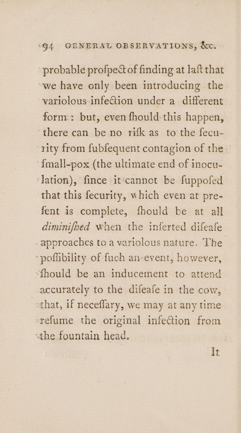 probable profpect of finding at laft that “we have only been introducing the ~variolous infeGiion under a different form: but, even fhould-this happen, ‘there can be no rifk as to the fecu- rity from fubfequent contagion of the -{mall-pox (the ultimate end of inocu- ‘lation), ‘fince :it:cannct be fuppofed that this fecurity, which even‘at pre- fent 1s complete, fhould be at all diminifbed when the inferted difeafe . approaches to a variolous nature. The “poffibility of fuch an-event, however, “fhould be an inducement to attend accurately to the difeafe in the cow, vothat, if neceflary, we may at any time srefume the original infection from “the fountain head. It
