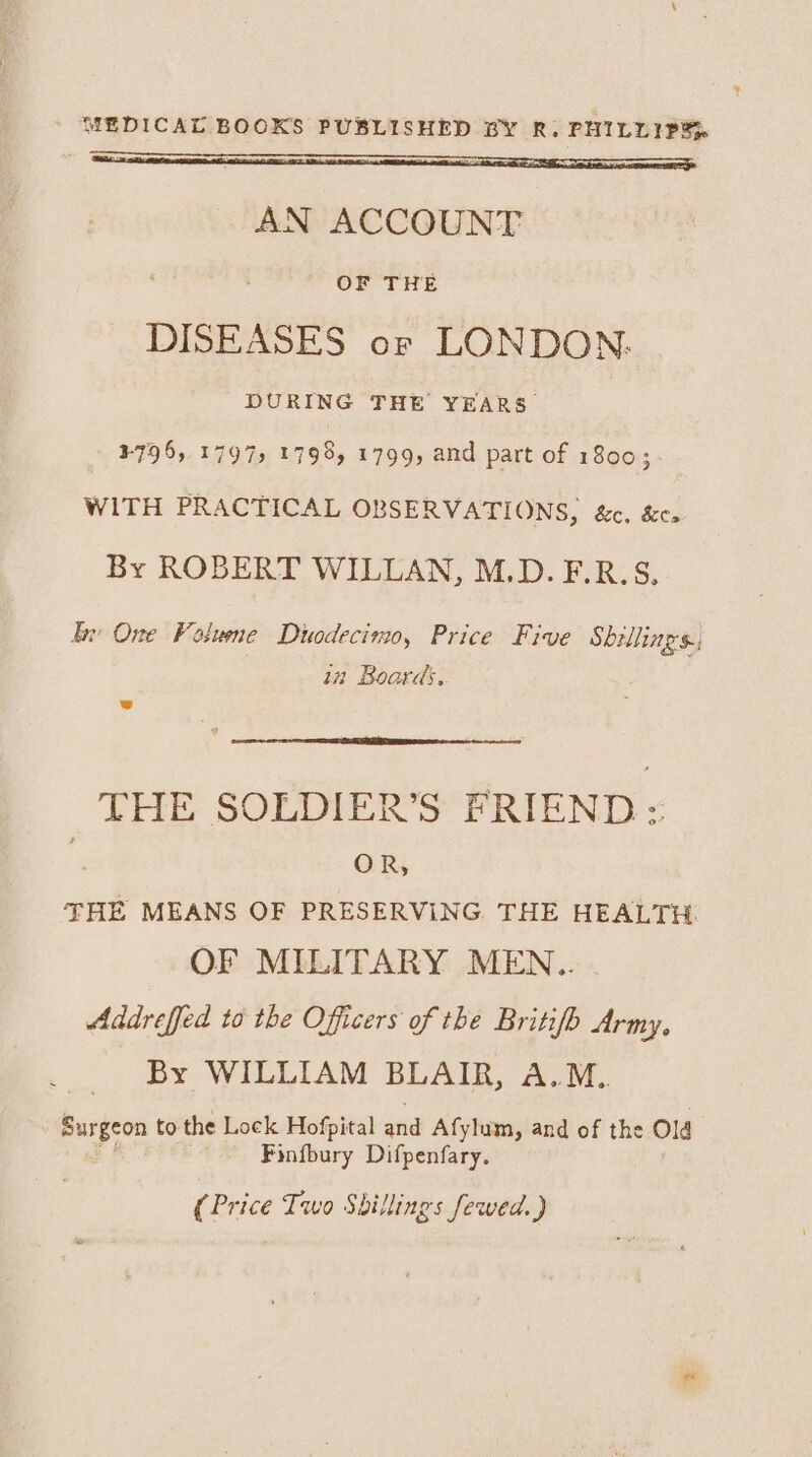 AN ACCOUNT OF THE DISEASES or LONDON. DURING THE YEARS ¥-796, 1797, 1798, 1799, and part of 1800; WITH PRACTICAL OBSERVATIONS, &amp;c. &amp;cs By ROBERT WILLAN, M.D. F.R.S. Ex One Volume Duodecimo, Price Five Shillings; in Boards, THE SOLIALKR’S “FRIEND - OR, THE MEANS OF PRESERVING. THE HEALTH. OF MILITARY MEN.. Addreffed to the Officers of the Britifb Army, By WILLIAM BLAIR, A.M. bso to the Lock Hofpital aiid Afylum, and of the Old Finfbury Difpenfary. (Price Two Shillings fewed.)