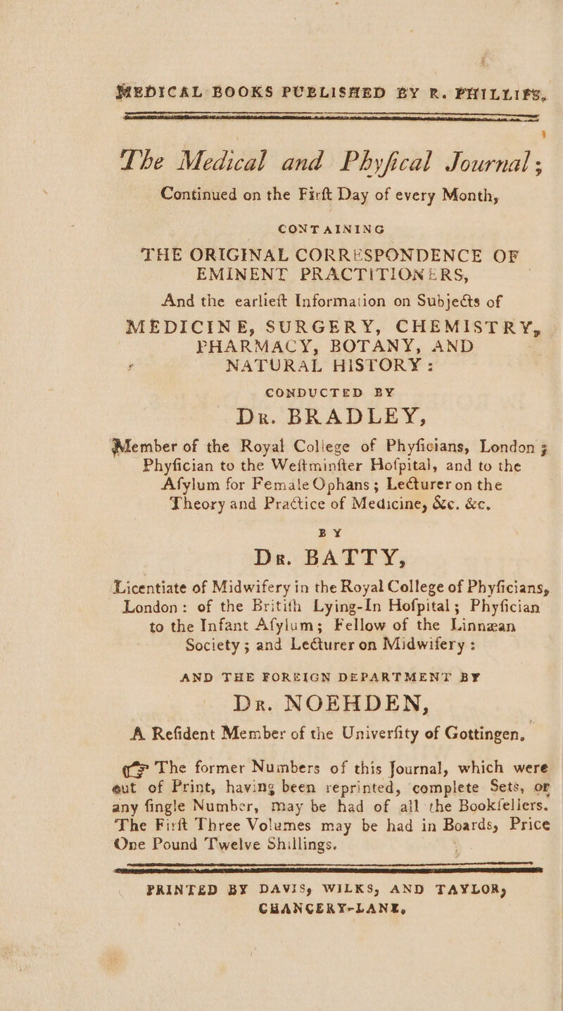 The Medical and Phyfical Journal; Continued on the Firft Day of every Month, CONTAINING THE ORIGINAL CORRESPONDENCE OF | EMINENT PRACTITIONERS, And the earlieft Information on Subjects of MEDICINE, SURGERY, CHEMISTRY, PHARMACY, BOTANY, AND NATURAL HISTORY: CONDUCTED BY Dr. BRADLEY, Member of the Royal College of Phyficians, London 3 Phyfician to the Weftminfter Hofpital, and to the Afylum for Female Ophans ; Lecturer on the Theory and Practice of Medicine, &amp;e. &amp;c. BY De. BATTY, Licentiate of Midwifery in the Royal College of Phyficians, London: of the Britith Lying-In Hofpital; Phyfician to the Infant Afylum; Fellow of the Linnzan Society ; and Lecturer on Midwifery : AND THE FOREIGN DEPARTMENT BY Dr. NOEHDEN, A Refident Member of the Univerfity of Gottingen, | The former Numbers of this Journal, which were eut of Print, having been reprinted, complete Sets, or any fingle Number, may be had of all the Bookfeliers. The Firft Three Volumes may be had in Boards, Price One Pound Twelve Shillings. PRINTED BY DAVISy WILKS, AND TAYLOR, CHANCERY-LANE,
