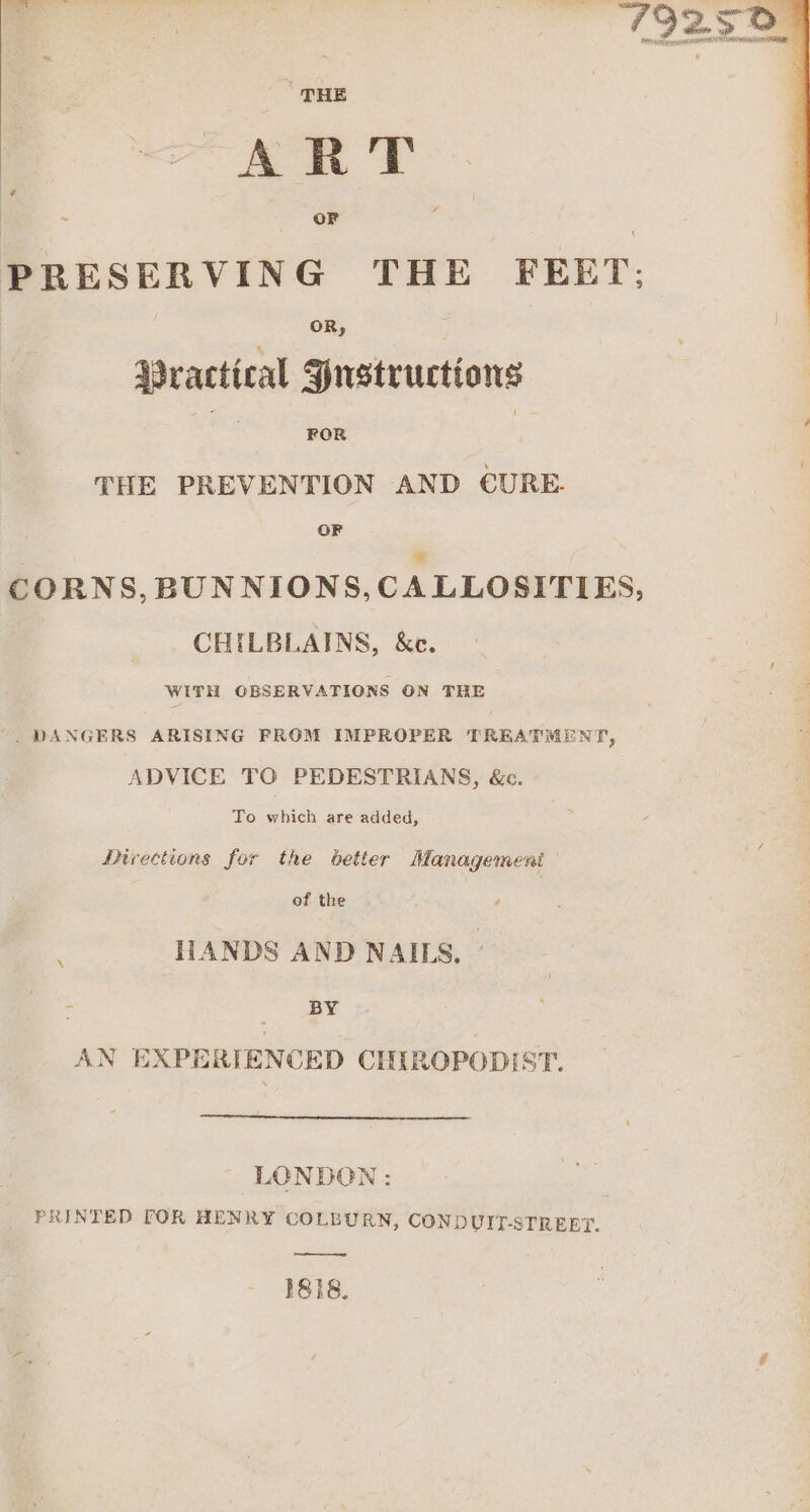 THE ART PRESERVING THE FEET: Practical Justructions THE PREVENTION AND CURE. OF ¢ CORNS, BUNNIONS,CALLOSITIES, CHILBLAINS, &amp;c. WITH GBSERVATIONS ON THE . DANGERS ARISING FROM IMPROPER TREATMENT, ADVICE TO PEDESTRIANS, &amp;c. To which are added, Directions for the better Management of the . HANDS AND NAILS, - : BY AN EXPERIENCED CHIROPODIST. LONDON: PRINTED TOR HENRY COLBURN, CONDUIT-STREET.
