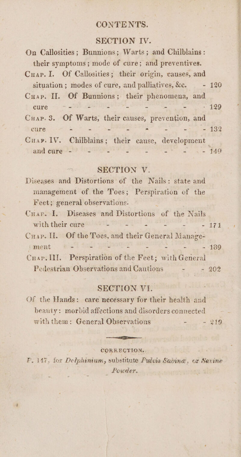CONTENTS. SECTION IV. On Callosities; Bunnions; Warts; and Chilblains : their symptoms; mode of cure; and preventives. Cuap.I. Of Callosities; their origin, causes, and situation; modes of cure, and palliatives, &amp;c. - 120 Cuap. II, Of Bunnions; their phenomena, and cure “+ = - “ - ~ - - 129 Cuap. 3. Of Warts, their causes, prevention, and cure - - - - ™ - - - 132 Ciay. 1V. Chilblains; their cause, development and cure - 2 pacha e 2 Z - 449 SECTION V. Diseases and Distortions of the Nails: state and management of the Toes; Perspiration of the Feet; general observations. Cuar. I. Diseases and Distortions of the Nails with their cure - - ~ - - - 171 Cuap. H. Of the Toes, and their General Manage- ‘ment * - - - - - - - 189 Cnap. III. Perspiration of the Feet; with General Pedestrian Observations and Cautions - - 202 SECTION VI. Of the Hands: care necessary for their health and beauty: morbid affections and disorders connected with them: General Observations - ~ 219 EE CORRECTION.. PLAT. for Delphinium, substitute Pulvis Salinw, or Sevine _ Powder.