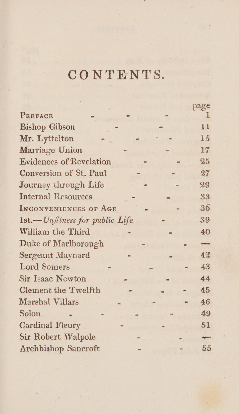 CONTENTS. page PREFACE - - - 1 Bishop Gibson - “ 1k Mr. Lyttelton - Salta irel ah 15 Marriage Union “ - 17 Evidences of ‘Revelation ~ - 25 Conversion of St. Paul - - a § Journey through Life - - 29 Internal Resources “ - 33 INCONVENIENCES OF AGE F - 36 1st.—Unjiiness for public Life - 39 William the Third - - 40 Duke of Marlborough ~ - -— Sergeant Maynard - - 42 Lord Somers — - = - 43 Sir Isaac Newton - - 44. Clement the Twelfth - a - 45 Marshal Villars “ - = 46 Solon z - im -— 49 Cardinal Fleury - ~ 51 Sir Robert Walpole - “ — Archbishop Sancroft - - 55