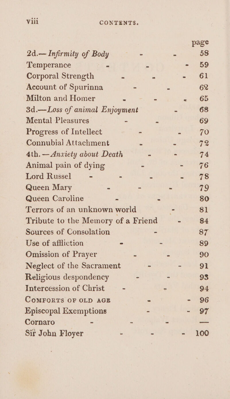 page 2d.— Infirmity of Body - < 58 Temperance = s =. S89 Corporal Strength = : - 61 Account of Spurinna ” = 62 Milton and Homer = - « “6S 3d.—Loss of animal Enjoyment : 68 Mental Pleasures - “ 69 Progress of Intellect - - 70 Connubial Attachment “ = 72 4th. —Anziety about Death - - 74 Animal pain of dying - = 96 Lord Russel = = = - 78 Queen Mary - : . 79 Queen Caroline = 2 80 Terrors of an unknown world - 81 Tribute to the Memory of a Friend - 84 Sources of Consolation - 87 Use of affliction - - 89 Omission of Prayer 7 : 90 Neglect of the Sacrament - - 91 Religious despondency - - 93 Intercession of Christ - ~ 94 CoMFORTS OF OLD AGE - - 96 Episcopal Exemptions a Sr «OF Cornaro - - = — Sir John Floyer - ~ - 100