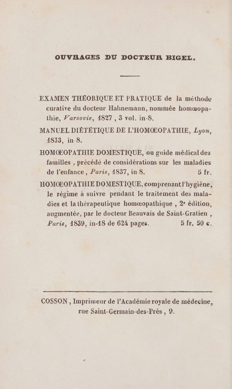 OUVRAGES DO DOCTEUR BIGEL. EXAMEN THÉORIQUE ET PRATIQUE de la méthode curative du docteur Hahnemann, nommée homæopa- thie, F’arsovie, 1827 , 3 vol. in-8. MANUEL DIÉTÉTIQUE DE L'HOMOEOPATHIE, Lyox, 1833, in-8. HOMOEOPATHIE DOMESTIQUE, ou guide médical des familles , précédé de considérations sur les maladies de l’enfance , Paris, 1837, in 8, 5 fr. HOMOEOPATHIE DOMESTIQUE, comprenantl’hygiène, le régime à suivre pendant le traitement des mala- dies et lathérapeutique homæopathique , 2° édition, augmentée, par le docteur Beauvais de Saint-Gratien , Paris, 1839, in-18 de 624 pages. 5fr, 50 €. COSSON , Imprimeur de l’Académie royale de médecine, rue Saint-Germain-des-Prés , 9.