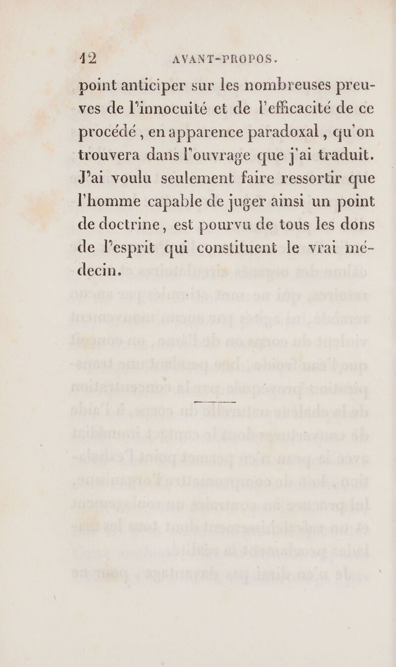 point anticiper sur les nombreuses preu- ves de l’innocuité et de l'efficacité de ce procédé , en apparence paradoxal, qu'on trouvera dans l'ouvrage que j'ai traduit. J’ai voulu seulement faire ressortir que l’homme capable de juger ainsi un point de doctrine, est pourvu de tous les dons de lesprit qui constituent le vrai mé- decin.