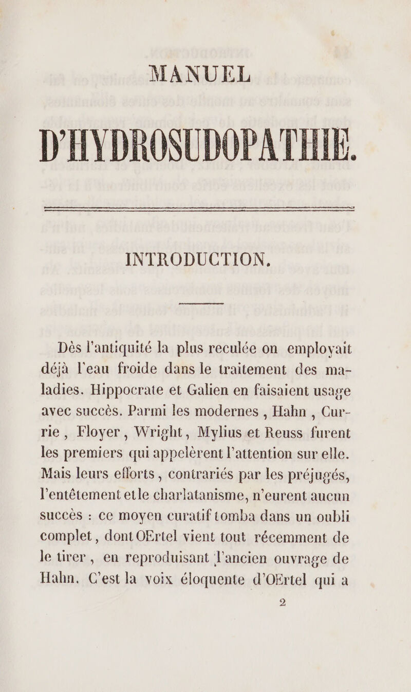 MANUEL D'HYDROSUDOPATHIE. INTRODUCTION. Dès l'antiquité la plus reculée on emplovait déjà l'eau froide dans le traitement des ma- ladies. Hippocrate et Galien en faisaient usage avec succès. Parmi les modernes , Habn , Cur- rie, Floyer, Wright, Mylius et Reuss furent les premiers qui appelèrent l’attention sur elle. Mais leurs eflorts, contrariés par les préjugés, l’entêtement etle charlatanisme, n’eurent aucun succès : ce moyen Ccuratif tomba dans un oubli complet, dont OErtel vient tout récemment de le tirer, en reproduisant l’ancien ouvrage de Hahn. C’est la voix éloquente d'Ofrtel qui à 2